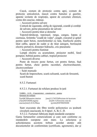 Cască, costum de protecţie contra apei, costum de
protecţie anticalorică, mască contra fumului şi gazelor,
aparate izolante de respiraţie, aparat de cercetare chimică,
cizme din cauciuc, mănuşi.
- Accesorii pentru salvare
Centură de siguranţă, cârlig de siguranţă, coardă şi cordiţă
de salvare, perne pneumatice de salvare
- Accesorii pentru tăiat şi demolat
Toporul-târnăcop, toporaşul, ranga, cangea, lopata şi
cazmaua, ferăstrău "coadă de vulpe", joagăr, ciocanul şi şpiţul
pentru spart beton, motoferăstrăul cu lanţ, foarfecele pentru
tăiat cablu, aparat de sudat şi de tăiat autogen, bormaşină
electric portativă, distanţor hidraulic, cric pneumatic
- Accesorii pentru iluminat
Lampă electric cu acumulator, proiector mobil, farul
pompier, bobină pentru cabluri, trepied proiector
- Accesorii diverse
Punte de trecere peste furtun, cot pentru furtun, faşă
pentru furtun, cheie pentru racorduri, electroexhaustor,
electroventilator
- Scări manuale
Scară de împerechere, scară culisantă, scară de fereastră,
scară baston
8.5.2. Furtunuri
8.5.2.1. Furtunuri de refulare produse în ţară
Sunt executate din fibre textile poliesterice cu ţesătură
circulară cauciucată, în 4 tipuri: A, B, C, D.
8.5.2.2. Furtunuri fabricate după standarde europene
Gama furtunurilor comercializate şi care sunt conforme cu
standardele europene este mare. La selectarea şi
achiziţionarea acestora trebuie acordat atenţie atât
documentelor de conformitate (certificate, agremente), dar şi
TipABCDDiametru interior [mm]111765326Presiune de încercare
[ bar]20252020Lungime [m]20± 0,5Grosime strat de
cauciuc[mm]1,0±0,2Masa [g/mlm]920700450200
TABEL 8.19. Caracteristici constructive pentru
furtunuri de refulare
 