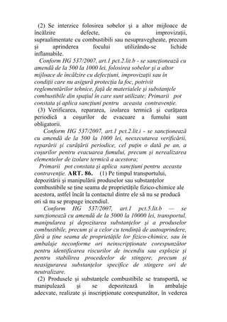 (2) Se interzice folosirea sobelor şi a altor mijloace de
încălzire defecte, cu improvizaţii,
supraalimentate cu combustibili sau nesupravegheate, precum
şi aprinderea focului utilizându-se lichide
inflamabile.
Conform HG 537/2007, art.1 pct.2.lit.b - se sancţionează cu
amendă de la 500 la 1000 lei, folosirea sobelor şi a altor
mijloace de încălzire cu defecţiuni, improvizaţii sau în
condiţii care nu asigură protecţia la foc, potrivit
reglementărilor tehnice, faţă de materialele şi substanţele
combustibile din spaţiul în care sunt utilizate; Primarii pot
constata şi aplica sancţiuni pentru aceasta contravenţie.
(3) Verificarea, repararea, izolarea termică şi curăţarea
periodică a coşurilor de evacuare a fumului sunt
obligatorii.
Conform HG 537/2007, art.1 pct.2.lit.i - se sancţionează
cu amendă de la 500 la 1000 lei, neexecutarea verificării,
reparării şi curăţării periodice, cel puţin o dată pe an, a
coşurilor pentru evacuarea fumului, precum şi nerealizarea
elementelor de izolare termică a acestora;
Primarii pot constata şi aplica sancţiuni pentru aceasta
contravenţie. ART. 86. (1) Pe timpul transportului,
depozitării şi manipulării produselor sau substanţelor
combustibile se ţine seama de proprietăţile fizico-chimice ale
acestora, astfel încât la contactul dintre ele să nu se producă
ori să nu se propage incendiul.
Conform HG 537/2007, art.1 pct.5.lit.b — se
sancţionează cu amendă de la 5000 la 10000 lei, transportul,
manipularea şi depozitarea substanţelor şi a produselor
combustibile, precum şi a celor cu tendinţă de autoaprindere,
fără a ţine seama de proprietăţile lor fizico-chimice, sau în
ambalaje neconforme ori neinscripţionate corespunzător
pentru identificarea riscurilor de incendiu sau explozie şi
pentru stabilirea procedeelor de stingere, precum şi
neasigurarea substanţelor specifice de stingere ori de
neutralizare.
(2) Produsele şi substanţele combustibile se transportă, se
manipulează şi se depozitează în ambalaje
adecvate, realizate şi inscripţionate corespunzător, în vederea
 