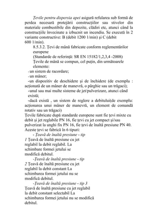 Ţevile pentru dispersia apei asigură refularea sub formă de
perdea necesară protejării construcţiilor sau stivelor din
materiale combustibile din depozite, clădiri etc, atunci când la
construcţiile învecinate a izbucnit un incendiu. Se execută în 2
variante constructive: B (debit 1200 1/min) şi C (debit
600 1/min).
8.5.3.2. Ţevi de mână fabricate conform reglementărilor
europene
(Standarde de referinţă: SR EN 15182/1,2,3,4 -2008)
Ţevile de mână se compun, cel puţin, din următoarele
elemente:
- un sistem de racordare;
- un mâner;
-un dispozitiv de deschidere şi de închidere (de exemplu :
acţionată de un mâner de manevră, o pârghie sau un trăgaci);
-unul sau mai multe sisteme de jet/pulverizare, atunci când
există;
-dacă există , un sistem de reglere a debitului(de exemplu:
acţionarea unui mâner de manevră, un element de comandă
rotativ sau un trăgaci)
Ţevile fabricate după standarde europene sunt fie ţevi mixte cu
debit şi jet reglabile PN 16, fie ţevi cu jet compact şi/sau
pulverizat la unghi fix PN 16, fie ţevi de înaltă presiune PN 40.
Aceste ţevi se fabrică în 6 tipuri:
- Ţeavă de înaltă presiune - tip
1 Ţeavă de înaltă presiune cu jet
reglabil la debit reglabil. La
schimbare formei jetului se
modifică debitul.
-Ţeavă de înaltă presiune - tip
2 Ţeavă de înaltă presiune cu jet
reglabil la debit constant La
schimbarea formei jetului nu se
modifică debitul.
-Ţeavă de înaltă presiune - tip 3
Ţeavă de înaltă presiune cu jet reglabil
la debit constant selectabil La
schimbarea formei jetului nu se modifică
debitul.
 