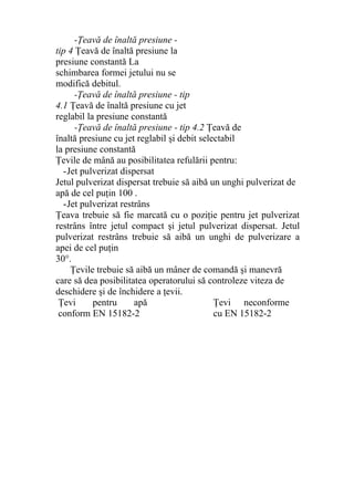 -Ţeavă de înaltă presiune -
tip 4 Ţeavă de înaltă presiune la
presiune constantă La
schimbarea formei jetului nu se
modifică debitul.
-Ţeavă de înaltă presiune - tip
4.1 Ţeavă de înaltă presiune cu jet
reglabil la presiune constantă
-Ţeavă de înaltă presiune - tip 4.2 Ţeavă de
înaltă presiune cu jet reglabil şi debit selectabil
la presiune constantă
Ţevile de mână au posibilitatea refulării pentru:
-Jet pulverizat dispersat
Jetul pulverizat dispersat trebuie să aibă un unghi pulverizat de
apă de cel puţin 100 .
-Jet pulverizat restrâns
Ţeava trebuie să fie marcată cu o poziţie pentru jet pulverizat
restrâns între jetul compact şi jetul pulverizat dispersat. Jetul
pulverizat restrâns trebuie să aibă un unghi de pulverizare a
apei de cel puţin
30°.
Ţevile trebuie să aibă un mâner de comandă şi manevră
care să dea posibilitatea operatorului să controleze viteza de
deschidere şi de închidere a ţevii.
Ţevi pentru apă
conform EN 15182-2
Ţevi neconforme
cu EN 15182-2
 