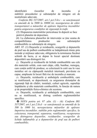 identificării riscurilor de incendiu şi
stabilirii procedeelor şi substanţelor de stingere ori de
neutralizare adecvate.
Conform HG 537/2007, art.1 pct.5.lit.c - se sancţionează
cu amendă de la 5000 la 10000 lei, neasigurarea de către
transportatori a măsurilor de apărare împotriva incendiilor
pentru asigurarea condiţiilor de siguranţă în trafic
(3) Dispunerea materialelor periculoase în depozit se face
potrivit planului de depozitare.
(4) La elaborarea planurilor de intervenţie se ţine seama de
compatibilitatea produselor sau substanţelor
combustibile cu substanţele de stingere.
ART. 87. (1) Deşeurile şi reziduurile, scurgerile şi depunerile
de praf sau de pulberi combustibile se îndepărtează ritmic prin
metode şi mijloace adecvate, obligatoriu la terminarea fiecărui
schimb de lucru, şi se depun în locuri special destinate
depozitării sau distrugerii lor.
(2) Deşeurile şi reziduurile de lichide combustibile sau cele
din materiale solide, cum sunt cârpe, câlţi, bumbac, rumeguş,
care conţin astfel de produse, se colectează în cutii sau în vase
metalice ori cu căptuşeală metalică interioară, prevăzute cu
capac, amplasate în locuri fără risc de incendiu şi marcate.
(3) Deşeurile, reziduurile şi ambalajele combustibile, care
se reutilizează, se depozitează, cu asigurarea distanţelor de
siguranţă faţă de clădiri, instalaţii, culturi agricole, suprafeţe
împădurite şi alte materiale combustibile, în funcţie de natura
şi de proprietăţile fizico-chimice ale acestora.
(4) Deşeurile, reziduurile şi ambalajele combustibile, care
nu se reutilizează, se distrug conform reglementărilor
specifice.
❖ NOTA pentru art. 87 .alin. (1) - (4): Conform HG
537/2007, art.1 pct.2.lit.d - se sancţionează cu amendă de la
500 la 1000 lei, nerespectarea măsurilor de apărare
împotriva incendiilor, stabilite prin reglementări specifice, la
colectarea, transportul, separarea, reutilizarea, recuperarea
sau distrugerea deşeurilor, reziduurilor, scurgerilor de
lichide inflamabile şi a depunerilor de praf sau de pulberi
combustibile;
 