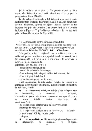 Ţevile trebuie să asigure o funcţionare sigură şi fără
riscuri de rănire când se poartă mânuşi de protecţie pentru
pompieri conform EN 659.
Ţevile trebuie însoţite de o fişă tehnică unde sunt trecute
performanţele, inclusiv diagramele bătăii eficace în funcţie de
debit.în diagrame, tipurile de ajutaje conice trebuie să fie
reprezentate prin simbolurile (sau combinaţii de simboluri)
indicate în Figura 8.7, şi înclinarea trebuie să fie reprezentată
prin simbolurile indicate în Figura 8.8.
8.6. Autospeciale pentru stingerea incendiilor
Autospecialele trebuie să îndeplinească cerinţele generale din
SR EN 1846-1,2,3, precum şi cerinţele Directivei 98/37/CE,
modificată cu Directiva 98/79/CE. 8.6.1. Clasificare
Principalele criterii naţionale de clasificare care se
utilizează pentru descrierea autospecialelor de intervenţie sunt
(se recomandă utilizarea şi a algoritmului de descriere a
autovehiculelor prevăzut la
capitolul 7 din SR EN 1846-1):
- capacitatea de intervenţie;
- modul de acţiune la intervenţie;
- felul substanţei de stingere utilizată de autospecială;
- felul autoşasiului de bază;
- capacitatea de progresie în teren;
După capacitatea de intervenţie, funcţie de echipare şi
cantitatea de substanţe de stingere, autospecialele se clasifică
în trei clase, astfel:
a) de capacitate mică, cu utilaje şi/sau echipamente
de intervenţie, cu substanţe de stingere,
construite pe şasiuri de turisme, camioane sau speciale, care
au masa totală pentru intervenţie de
maximum 7,5 t:
- cu utilaje şi/sau echipamente de intervenţie(fâră
substanţe de stingere);
- cu utilaje şi/sau echipamente de intervenţie, şi respectiv
cu maximum 1000 kg. substanţe de
stingere;
b) de capacitate medie, cu utilaje şi/sau echipamente
de intervenţie, cu substanţe de stingere,
520
 