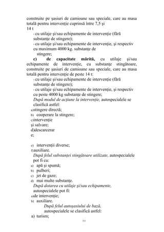 construite pe şasiuri de camioane sau speciale, care au masa
totală pentru intervenţie cuprinsă între 7,5 şi
14 t
- cu utilaje şi/sau echipamente de intervenţie (fără
substanţe de stingere);
- cu utilaje şi/sau echipamente de intervenţie, şi respectiv
cu maximum 4000 kg. substanţe de
stingere;
c) de capacitate mărită, cu utilaje şi/sau
echipamente de intervenţie, cu substanţe stingătoare,
construite pe şasiuri de camioane sau speciale, care au masa
totală pentru intervenţie de peste 14 t:
- cu utilaje şi/sau echipamente de intervenţie (fără
substanţe de stingere);
- cu utilaje şi/sau echipamente de intervenţie, şi respectiv
cu peste 4000 kg substanţe de stingere;
După modul de acţiune la intervenţie, autospecialele se
clasifică astfel:
a)stingere directă;
b) cooperare la stingere;
c)intervenţie
şi salvare;
d)descarcerar
e;
e) intervenţii diverse;
f)auxiliare.
După felul substanţei stingătoare utilizate, autospecialele
pot fi cu:
a) apă şi spumă;
b) pulberi;
c) jet de gaze;
d) mai multe substanţe.
După dotarea cu utilaje şi/sau echipamente,
autospecialele pot fi:
a)de intervenţie;
b) auxiliare.
După felul autoşasiului de bază,
autospecialele se clasifică astfel:
a) turism;
521
 