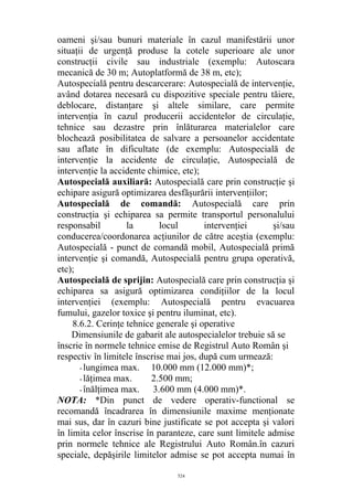 oameni şi/sau bunuri materiale în cazul manifestării unor
situaţii de urgenţă produse la cotele superioare ale unor
construcţii civile sau industriale (exemplu: Autoscara
mecanică de 30 m; Autoplatformă de 38 m, etc);
Autospecială pentru descarcerare: Autospecială de intervenţie,
având dotarea necesară cu dispozitive speciale pentru tăiere,
deblocare, distanţare şi altele similare, care permite
intervenţia în cazul producerii accidentelor de circulaţie,
tehnice sau dezastre prin înlăturarea materialelor care
blochează posibilitatea de salvare a persoanelor accidentate
sau aflate în dificultate (de exemplu: Autospecială de
intervenţie la accidente de circulaţie, Autospecială de
intervenţie la accidente chimice, etc);
Autospecială auxiliară: Autospecială care prin construcţie şi
echipare asigură optimizarea desfăşurării intervenţiilor;
Autospecială de comandă: Autospecială care prin
construcţia şi echiparea sa permite transportul personalului
responsabil la locul intervenţiei şi/sau
conducerea/coordonarea acţiunilor de către aceştia (exemplu:
Autospecială - punct de comandă mobil, Autospecială primă
intervenţie şi comandă, Autospecială pentru grupa operativă,
etc);
Autospecială de sprijin: Autospecială care prin construcţia şi
echiparea sa asigură optimizarea condiţiilor de la locul
intervenţiei (exemplu: Autospecială pentru evacuarea
fumului, gazelor toxice şi pentru iluminat, etc).
8.6.2. Cerinţe tehnice generale şi operative
Dimensiunile de gabarit ale autospecialelor trebuie să se
înscrie în normele tehnice emise de Registrul Auto Român şi
respectiv în limitele înscrise mai jos, după cum urmează:
- lungimea max. 10.000 mm (12.000 mm)*;
- lăţimea max. 2.500 mm;
- înălţimea max. 3.600 mm (4.000 mm)*.
NOTA: *Din punct de vedere operativ-functional se
recomandă încadrarea în dimensiunile maxime menţionate
mai sus, dar în cazuri bine justificate se pot accepta şi valori
în limita celor înscrise în paranteze, care sunt limitele admise
prin normele tehnice ale Registrului Auto Român.în cazuri
speciale, depăşirile limitelor admise se pot accepta numai în
524
 