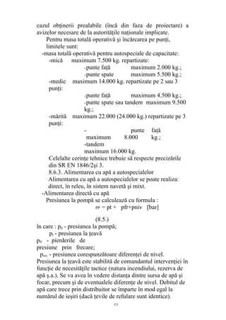 cazul obţinerii prealabile (încă din faza de proiectare) a
avizelor necesare de la autorităţile naţionale implicate.
Pentru masa totală operativă şi încărcarea pe punţi,
limitele sunt:
-masa totală operativă pentru autospeciale de capacitate:
-mică maximum 7.500 kg. repartizate:
-punte faţă maximum 2.000 kg.;
-punte spate maximum 5.500 kg.;
-medie maximum 14.000 kg. repartizate pe 2 sau 3
punţi:
-punte faţă maximum 4.500 kg.;
-punte spate sau tandem maximum 9.500
kg.;
-mărită maximum 22.000 (24.000 kg.) repartizate pe 3
punţi:
- punte faţă
maximum 8.000 kg.;
-tandem
maximum 16.000 kg.
Celelalte cerinţe tehnice trebuie să respecte precizările
din SR EN 1846/2şi 3.
8.6.3. Alimentarea cu apă a autospecialelor
Alimentarea cu apă a autospecialelor se poate realiza:
direct, în releu, în sistem navetă şi mixt.
-Alimentarea directă cu apă
Presiunea la pompă se calculează cu formula :
PP = pt + pfr+pniv [bar]
(8.5.)
în care : pp - presiunea la pompă;
pt - presiunea la ţeavă
pfr - pierderile de
presiune prin frecare;
pniv - presiunea corespunzătoare diferenţei de nivel.
Presiunea la ţeavă este stabilită de comandantul intervenţiei în
funcţie de necesităţile tactice (natura incendiului, rezerva de
apă ş.a.). Se va avea în vedere distanţa dintre sursa de apă şi
focar, precum şi de eventualele diferenţe de nivel. Debitul de
apă care trece prin distribuitor se împarte în mod egal la
numărul de ieşiri (dacă ţevile de refulare sunt identice).
525
 