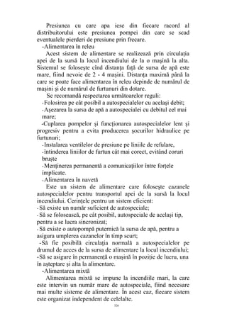 Presiunea cu care apa iese din fiecare racord al
distribuitorului este presiunea pompei din care se scad
eventualele pierderi de presiune prin frecare.
-Alimentarea în releu
Acest sistem de alimentare se realizează prin circulaţia
apei de la sursă la locul incendiului de la o maşină la alta.
Sistemul se foloseşte cînd distanţa faţă de sursa de apă este
mare, fiind nevoie de 2 - 4 maşini. Distanţa maximă până la
care se poate face alimentarea în releu depinde de numărul de
maşini şi de numărul de furtunuri din dotare.
Se recomandă respectarea următoarelor reguli:
-Folosirea pe cât posibil a autospecialelor cu acelaşi debit;
-Aşezarea la sursa de apă a autospecialei cu debitul cel mai
mare;
-Cuplarea pompelor şi funcţionarea autospecialelor lent şi
progresiv pentru a evita producerea şocurilor hidraulice pe
furtunuri;
-Instalarea ventilelor de presiune pe liniile de refulare,
-întinderea liniilor de furtun cât mai corect, evitând coruri
bruşte
-Menţinerea permanentă a comunicaţiilor între forţele
implicate.
-Alimentarea în navetă
Este un sistem de alimentare care foloseşte cazanele
autospecialelor pentru transportul apei de la sursă la locul
incendiului. Cerinţele pentru un sistem eficient:
- Să existe un număr suficient de autospeciale;
- Să se folosească, pe cât posibil, autospeciale de acelaşi tip,
pentru a se lucra sincronizat;
- Să existe o autopompă puternică la sursa de apă, pentru a
asigura umplerea cazanelor în timp scurt;
-Să fie posibilă circulaţia normală a autospecialelor pe
drumul de acces de la sursa de alimentare la locul incendiului;
-Să se asigure în permanenţă o maşină în poziţie de lucru, una
în aşteptare şi alta la alimentare.
-Alimentarea mixtă
Alimentarea mixtă se impune la incendiile mari, la care
este intervin un număr mare de autospeciale, fiind necesare
mai multe sisteme de alimentare. În acest caz, fiecare sistem
este organizat independent de celelalte.
526
 