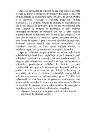 Apa este substanţa de stingere cu cea mai mare eficacitate
în ceea ce priveşte stingerea incendiilor din clasa A, datorită
căldurii latente de vaporizare mare (243,58 J la 25°C). Pentru
a se vaporiza, "extrage" o cantitate mare din căldura
incendiului. Ca urmare, efectul de stingere al incendiului cu
apă se realizează, în principal, prin răcirea materialului care
arde. Efectul de stingere se realizează şi prin izolarea
suprafeţei incendiate de oxigenul din aer şi prin acţiune
mecanică (când se foloseşte sub formă de jet compact). Apa
care vine în contact cu materialul aprins absoarbe căldura, o
transformă în vapori şi prin saturarea spaţiului înconjurător,
limitează accesul aerului spre focarul incendiului. Apa
constituie, totodată, un filtru pentru radiaţia termică, cu
excelentă capacitate de ecranare şi protecţie la incendiu.
Apa se refulează asupra zonelor de ardere sub formă
pulverizată (picături fine, ceaţă).Faţă de jetul compact, jetul
pulverizat prezintă ca avantaje mărirea randamentului de
stingere prin micşorarea consumului de apă, nedeteriorarea
obiectelor, posibilitatea utilizării în incinte cu praf
combustibil, dar prezintă dezavantajul lungimii reduse a
jetului. Jeturile pulverizate se pot folosi şi la stingerea
incendiilor din clasa B (lichide combustibile nemiscibile în
apă, cu temperatura de inflamabilitate peste 55° C). Apa
pulverizată se mai foloseşte la protecţia personalului care
acţionează la incendiu, în zone cu temperaturi mari, la răcirea
elementelor de construcţie şi a celor metalice, la precipitarea
fumului rezultat prin arderea substanţelor incendiate.
Apa prezintă şi o serie de proprietăţi care îi limitează
domeniul de utilizare, astfel:
528
 