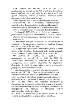 <*■ Conform HG 537/2007, art.1 pct.l.lit.d - se
sancţionează cu amendă de la 100 la 500 lei, depozitarea
cenuşii fierbinţi sau a jăraticului în alte locuri decât cele
special amenajate, precum şi neluarea măsurilor pentru
stingerea acestora în condiţii de vânt.
Primarii pot constata şi aplica sancţiuni pentru aceasta
contravenţie. ART. 88. (1) Materialele şi substanţele care
prezintă pericol de autoaprindere se păstrează în condiţii
adecvate naturii lor, bine ventilate şi luându-se măsuri de
control şi preîntâmpinare a fenomenului de autoîncălzire.
Conform HG 537/2007, art.1 pct.3.lit.g- nerespectarea
prevederii se sancţionează cu amendă de la 1000 la 2500 lei
Primarii pot constata şi aplica sancţiuni pentru aceasta
contravenţie.
(2) Prevenirea apariţiei fenomenului de autoaprindere se
urmăreşte şi la depozitarea furajelor şi plantelor tehnice,
conform reglementărilor specifice.
(3) Amplasarea depozitelor de combustibili, furaje şi plante
tehnice se face la distanţe de siguranţă, astfel încât eventualele
incendii produse la acestea să nu pericliteze vecinătăţile.
*t* Conform HG 537/2007, art. 1 pctA.lit.l - se
sancţionează cu amendă de la 2500 la 5000 lei,
nerespectarea distanţelor de securitate la incendiu ori
neasigurarea unor măsuri alternative la amplasarea
depozitelor de furaje şi plante tehnice, pentru a împiedica
propagarea incendiilor la vecinătăţi.
Primarii pot constata şi aplica sancţiuni pentru aceasta
contravenţie. ART. 89. Toate instalaţiile/conductele prin
care circulă substanţe lichide sau gaze se marchează prin
culori specifice de identificare a naturii substanţei, respectiv
pericolului acesteia, prevăzute de normele tehnice specifice.
ART. 90. (1) Tratarea sau protejarea materialelor şi
elementelor de construcţii combustibile şi/sau a structurilor
din alcătuirea construcţiilor sau a instalaţiilor cu substanţe de
termoprotecţie ori ignifuge se efectuează potrivit
reglementărilor tehnice specifice.
(2) Lucrările de termoprotecţie se execută numai de către
personal atestat, conform normelor tehnice specifice.
 