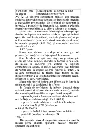 Var nestins (oxid
de calciu)
Reacţie puternic exotermă, se ating
temperaturi de peste 400°C
NOTĂ: La stingerea substanţelor chimice, este necesară
studierea fişelor tehnice ale substanţelor implicate în incendiu,
a precizărilor proiectanţilor din scenariul de securitate la
incendiu, a planurilor de intervenţie ş.a. pentru a evidenţia
operativ incompatibilităţile cu diferite substanţe de stingere.
Atunci când se urmăreşte îmbunătăţirea aderenţei apei
folosite la stingerea unor produse solide cu suprafaţă lucioasă
(paie, fân, stuf, hârtie, cărbuni, materiale plastice etc.) se pot
utiliza tensioactivi (umectanti), săruri minerale etc, dizolvaţi
în anumite proporţii (3-10 %o) şi care reduc tensiunea
superficială a apei.
8.9.2. Spuma
Spuma este obţinută prin dispersarea unui gaz sub
presiune (aer, azot), într-o soluţie apoasă de spumant.
Spre deosebire de apă, care stinge cu prioritate prin
efectul de răcire, acţiunea spumelor se bazează şi pe efectul
de izolare şi înăbuşire: prin etalarea pe suprafaţa
combustibilului arzând, se reduce evaporarea (deci formarea
de vapori care să asigure suportul material al arderii), se
izolează combustibilul de flacără (deci flacăra nu mai
încălzeşte straturile de lichid adiacente) şise împiedică accesul
oxigenului şi, deci, reaprinderea.
Efectele de răcire şi izolare sunt diferenţiate în funcţie de
natura spumei şi de coeficientul de înfoiere.
În funcţie de coeficientul de înfoiere (raportul dintre
volumul spumei şi volumul de soluţie de spumant), spumele
destinate stingerii incendiilor se împart în trei categorii:
-spume de joasă înfoiere - cu coeficient de înfoiere mai
mic de 20 (standard de referinţă : EN 1568/3,4);
-spume de medie înfoiere - cu coeficient de înfoiere
cuprins între 20 şi 200 (standard de
referinţă EN 1568/1);
-spume de înaltă înfoiere - cu coeficient de înfoiere
peste 200 (standard de referinţă : EN
1568/1).
Din punct de vedere al compoziţiei chimice şi a bazei de
materii prime utilizată, spumantii necesari producerii
spumelor se clasifică în:
530
 