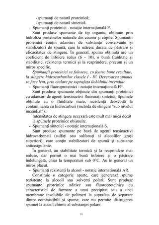 - spumanţi de natură proteinică;
- spumanţi de natură sintetică.
- Spumanţi proteinici - notaţie internaţională P.
Sunt produse spumante de tip organic, obţinute prin
hidroliza proteinelor naturale din coarne şi copite. Spumantii
proteinici conţin adaosuri de substanţe conservante şi
stabilizatori de spumă, care le măresc durata de păstrare şi
eficacitatea de stingere. În general, spuma obţinută are un
coeficient de înfoiere redus (6 - 10), o bună fluiditate şi
stabilitate, rezistenţa termică şi la reaprindere, precum şi un
miros specific.
Spumanţii proteinici se folosesc, cu foarte bune rezultate,
la stingere hidrocarburilor clasele I - IV. Deversarea spumei
se face lent, prin etalare pe suprafaţa lichidului incendiat.
- Spumanţi fluoroproteinici - notaţie internaţională FP.
Sunt produse spumante obţinute din spumanţi proteinici
cu adaosuri de agenţi tensioactivi fluoruraţi sintetici. Spumele
obţinute au o fluiditate mare, rezistenţă deosebită la
contaminarea cu hidrocarburi (metoda de stingere "sub nivelul
incendiat").
Intensitatea de stingere necesară este mult mai mică decât
la spumele proteinice obişnuite.
- Spumanţi sintetici - notaţie internaţională S.
Sunt produse spumante pe bază de agenţi tensioactivi
hidrocarbonaţi (sulfaţi sau sulfonaţi ai alcoolilor graşi
superiori), care conţin stabilizatori de spumă şi substanţe
anticoagulante.
În general, au stabilitate termică şi la reaprindere mai
reduse, dar permit o mai bună înfoiere şi o păstrare
îndelungată, chiar la temperaturi sub 0°C. Au în general un
miros plăcut.
- Spumanţi rezistenţi la alcool - notaţie internaţională AR.
Constituie o categorie aparte, care generează spume
rezistente la alcooli sau solvenţi polari. Sunt produse
spumante proteinice aditive sau fluoroproteinice cu
caracteristici de formare a unui precipitat sau a unei
membrane insolubile de polimeri la suprafaţa de separare
dintre combustibili şi spume, care nu permite distrugerea
spumei la atacul chimic al substanţei polare.
531
 