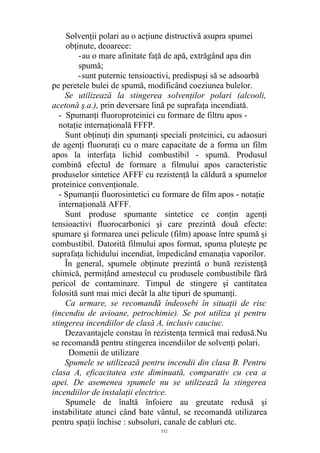 Solvenţii polari au o acţiune distructivă asupra spumei
obţinute, deoarece:
-au o mare afinitate faţă de apă, extrăgând apa din
spumă;
-sunt puternic tensioactivi, predispuşi să se adsoarbă
pe peretele bulei de spumă, modificând coeziunea bulelor.
Se utilizează la stingerea solvenţilor polari (alcooli,
acetonă ş.a.), prin deversare lină pe suprafaţa incendiată.
- Spumanţi fluoroproteinici cu formare de filtru apos -
notaţie internaţională FFFP.
Sunt obţinuţi din spumanţi speciali proteinici, cu adaosuri
de agenţi fluoruraţi cu o mare capacitate de a forma un film
apos la interfaţa lichid combustibil - spumă. Produsul
combină efectul de formare a filmului apos caracteristic
produselor sintetice AFFF cu rezistenţă la căldură a spumelor
proteinice convenţionale.
- Spumanţii fluorosintetici cu formare de film apos - notaţie
internaţională AFFF.
Sunt produse spumante sintetice ce conţin agenţi
tensioactivi fluorocarbonici şi care prezintă două efecte:
spumare şi formarea unei pelicule (film) apoase între spumă şi
combustibil. Datorită filmului apos format, spuma pluteşte pe
suprafaţa lichidului incendiat, împedicând emanaţia vaporilor.
În general, spumele obţinute prezintă o bună rezistenţă
chimică, permiţând amestecul cu produsele combustibile fără
pericol de contaminare. Timpul de stingere şi cantitatea
folosită sunt mai mici decât la alte tipuri de spumanţi.
Ca urmare, se recomandă îndeosebi în situaţii de risc
(incendiu de avioane, petrochimie). Se pot utiliza şi pentru
stingerea incendiilor de clasă A, inclusiv cauciuc.
Dezavantajele constau în rezistenţa termică mai redusă.Nu
se recomandă pentru stingerea incendiilor de solvenţi polari.
Domenii de utilizare
Spumele se utilizează pentru incendii din clasa B. Pentru
clasa A, eficacitatea este diminuată, comparativ cu cea a
apei. De asemenea spumele nu se utilizează la stingerea
incendiilor de instalaţii electrice.
Spumele de înaltă înfoiere au greutate redusă şi
instabilitate atunci când bate vântul, se recomandă utilizarea
pentru spaţii închise : subsoluri, canale de cabluri etc.
532
 