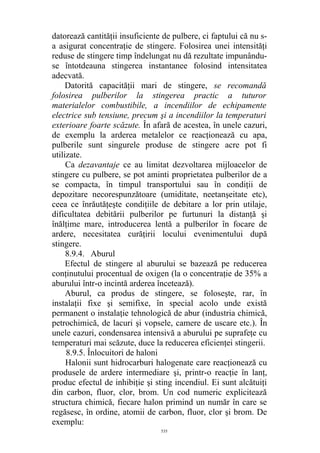 datorează cantităţii insuficiente de pulbere, ci faptului că nu s-
a asigurat concentraţie de stingere. Folosirea unei intensităţi
reduse de stingere timp îndelungat nu dă rezultate impunându-
se întotdeauna stingerea instantanee folosind intensitatea
adecvată.
Datorită capacităţii mari de stingere, se recomandă
folosirea pulberilor la stingerea practic a tuturor
materialelor combustibile, a incendiilor de echipamente
electrice sub tensiune, precum şi a incendiilor la temperaturi
exterioare foarte scăzute. În afară de acestea, în unele cazuri,
de exemplu la arderea metalelor ce reacţionează cu apa,
pulberile sunt singurele produse de stingere acre pot fi
utilizate.
Ca dezavantaje ce au limitat dezvoltarea mijloacelor de
stingere cu pulbere, se pot aminti proprietatea pulberilor de a
se compacta, în timpul transportului sau în condiţii de
depozitare necorespunzătoare (umiditate, neetanşeitate etc),
ceea ce înrăutăţeşte condiţiile de debitare a lor prin utilaje,
dificultatea debitării pulberilor pe furtunuri la distanţă şi
înălţime mare, introducerea lentă a pulberilor în focare de
ardere, necesitatea curăţirii locului evenimentului după
stingere.
8.9.4. Aburul
Efectul de stingere al aburului se bazează pe reducerea
conţinutului procentual de oxigen (la o concentraţie de 35% a
aburului într-o incintă arderea încetează).
Aburul, ca produs de stingere, se foloseşte, rar, în
instalaţii fixe şi semifixe, în special acolo unde există
permanent o instalaţie tehnologică de abur (industria chimică,
petrochimică, de lacuri şi vopsele, camere de uscare etc.). În
unele cazuri, condensarea intensivă a aburului pe suprafeţe cu
temperaturi mai scăzute, duce la reducerea eficienţei stingerii.
8.9.5. Înlocuitori de haloni
Halonii sunt hidrocarburi halogenate care reacţionează cu
produsele de ardere intermediare şi, printr-o reacţie în lanţ,
produc efectul de inhibiţie şi sting incendiul. Ei sunt alcătuiţi
din carbon, fluor, clor, brom. Un cod numeric explicitează
structura chimică, fiecare halon primind un număr în care se
regăsesc, în ordine, atomii de carbon, fluor, clor şi brom. De
exemplu:
535
 