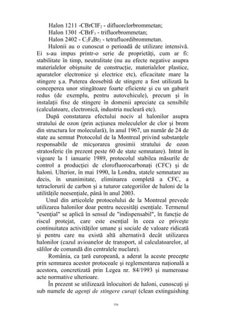 Halon 1211 -CBrCIF2 - difluorclorbrommetan;
Halon 1301 -CBrF3 - trifluorbrommetan;
Halon 2402 - C2F4Br2 - tetrafluordibrommetan.
Halonii au o cunoscut o perioadă de utilizare intensivă.
Ei s-au impus printr-o serie de proprietăţi, cum ar fi:
stabilitate în timp, neutralitate (nu au efecte negative asupra
materialelor obişnuite de construcţie, materialelor plastice,
aparatelor electronice şi electrice etc), eficacitate mare la
stingere ş.a. Puterea deosebită de stingere a fost utilizată la
conceperea unor stingătoare foarte eficiente şi cu un gabarit
redus (de exemplu, pentru autovehicule), precum şi în
instalaţii fixe de stingere în domenii apreciate ca sensibile
(calculatoare, electronică, industria nucleară etc).
După constatarea efectului nociv al halonilor asupra
stratului de ozon (prin acţiunea moleculelor de clor şi brom
din structura lor moleculară), în anul 1967, un număr de 24 de
state au semnat Protocolul de la Montreal privind substanţele
responsabile de micşorarea grosimii stratului de ozon
stratosferic (în prezent peste 60 de state semnatare). Intrat în
vigoare la 1 ianuarie 1989, protocolul stabilea măsurile de
control a producţiei de clorofluorocarbonaţi (CFC) şi de
haloni. Ulterior, în mai 1990, la Londra, statele semnatare au
decis, în unanimitate, eliminarea completă a CFC, a
tetraclorurii de carbon şi a tuturor categoriilor de haloni de la
utilităţile neesenţiale, până în anul 2003.
Unul din articolele protocolului de la Montreal prevede
utilizarea halonilor doar pentru necesităţi esenţiale. Termenul
"esenţial" se aplică în sensul de "indispensabil", în funcţie de
riscul protejat, care este esenţial în ceea ce priveşte
continuitatea activităţilor umane şi sociale de valoare ridicată
şi pentru care nu există altă alternativă decât utilizarea
halonilor (cazul avioanelor de transport, al calculatoarelor, al
sălilor de comandă din centralele nuclare).
România, ca ţară europeană, a aderat la aceste precepte
prin semnarea acestor protocoale şi reglementarea naţională a
acestora, concretizată prin Legea nr. 84/1993 şi numeroase
acte normative ulterioare.
În prezent se utilizează înlocuitori de haloni, cunoscuţi şi
sub numele de agenţi de stingere curaţi (clean extinguishing
536
 