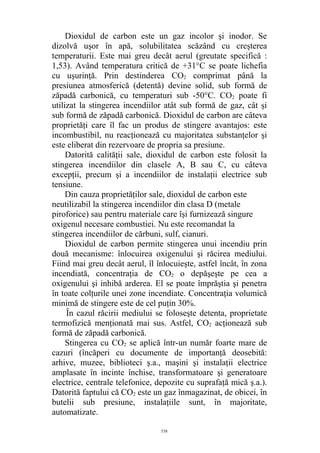 Dioxidul de carbon este un gaz incolor şi inodor. Se
dizolvă uşor în apă, solubilitatea scăzând cu creşterea
temperaturii. Este mai greu decât aerul (greutate specifică :
1,53). Având temperatura critică de +31°C se poate lichefia
cu uşurinţă. Prin destinderea CO2 comprimat până la
presiunea atmosferică (detentă) devine solid, sub formă de
zăpadă carbonică, cu temperaturi sub -50°C. CO2 poate fi
utilizat la stingerea incendiilor atât sub formă de gaz, cât şi
sub formă de zăpadă carbonică. Dioxidul de carbon are câteva
proprietăţi care îl fac un produs de stingere avantajos: este
incombustibil, nu reacţionează cu majoritatea substanţelor şi
este eliberat din rezervoare de propria sa presiune.
Datorită calităţii sale, dioxidul de carbon este folosit la
stingerea incendiilor din clasele A, B sau C, cu câteva
excepţii, precum şi a incendiilor de instalaţii electrice sub
tensiune.
Din cauza proprietăţilor sale, dioxidul de carbon este
neutilizabil la stingerea incendiilor din clasa D (metale
piroforice) sau pentru materiale care îşi furnizează singure
oxigenul necesare combustiei. Nu este recomandat la
stingerea incendiilor de cărbuni, sulf, cianuri.
Dioxidul de carbon permite stingerea unui incendiu prin
două mecanisme: înlocuirea oxigenului şi răcirea mediului.
Fiind mai greu decât aerul, îl înlocuieşte, astfel încât, în zona
incendiată, concentraţia de CO2 o depăşeşte pe cea a
oxigenului şi inhibă arderea. El se poate împrăştia şi penetra
în toate colţurile unei zone incendiate. Concentraţia volumică
minimă de stingere este de cel puţin 30%.
În cazul răcirii mediului se foloseşte detenta, proprietate
termofizică menţionată mai sus. Astfel, CO2 acţionează sub
formă de zăpadă carbonică.
Stingerea cu CO2 se aplică într-un număr foarte mare de
cazuri (încăperi cu documente de importanţă deosebită:
arhive, muzee, biblioteci ş.a., maşini şi instalaţii electrice
amplasate în incinte închise, transformatoare şi generatoare
electrice, centrale telefonice, depozite cu suprafaţă mică ş.a.).
Datorită faptului că CO2 este un gaz înmagazinat, de obicei, în
butelii sub presiune, instalaţiile sunt, în majoritate,
automatizate.
538
 