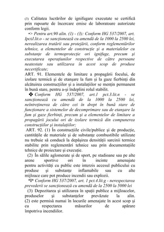 (3) Calitatea lucrărilor de ignifugare executate se certifică
prin rapoarte de încercare emise de laboratoare autorizate
conform legii.
•> Pentru art.90 alin. (1) - (3): Conform HG 537/2007, art.
IpctJ.lit.o - se sancţionează cu amendă de la 1000 la 2500 lei,
nerealizarea tratării sau protejării, conform reglementărilor
tehnice, a elementelor de construcţie şi a materialelor cu
substanţe de termoprotecţie ori ignifuge, precum şi
executarea operaţiunilor respective de către persoane
neatestate sau utilizarea în acest scop de produse
necertificate;
ART. 91. Elementele de limitare a propagării focului, de
izolare termică şi de etanşare la fum şi la gaze fierbinţi din
alcătuirea construcţiilor şi a instalaţiilor se menţin permanent
în bună stare, pentru a-şi îndeplini rolul stabilit.
❖ Conform HG 537/2007, art.1 pct.3.lit.n - se
sancţionează cu amendă de la 1000 la 2500 lei,
neîntreţinerea de către cei în drept în bună stare de
funcţionare a sistemelor de decomprimare sau de etanşare la
fum şi gaze fierbinţi, precum şi a elementelor de limitare a
propagării jocului ori de izolare termică din compunerea
construcţiilor şi instalaţiilor;
ART. 92. (1) În construcţiile civile/publice şi de producţie,
cantităţile de materiale şi de substanţe combustibile utilizate
nu trebuie să conducă la depăşirea densităţii sarcinii termice
stabilite prin reglementări tehnice sau prin documentaţiile
tehnice de proiectare şi execuţie.
(2) În sălile aglomerate şi de sport, pe stadioane sau pe alte
arene sportive ori în incinte amenajate
pentru activităţi cu public este interzis accesul publicului cu
produse şi substanţe inflamabile sau cu alte
mijloace care pot produce incendii sau explozii.
*î* Conform HG 537/2007, art. 1 pct.4.lit.g - nerespectarea
prevederii se sancţionează cu amendă de la 2500 la 5000 lei
(3) Depozitarea şi utilizarea în spaţii publice a mijloacelor,
produselor şi substanţelor prevăzute la alin.
(2) este permisă numai în locurile amenajate în acest scop şi
cu respectarea măsurilor de apărare
împotriva incendiilor.
 