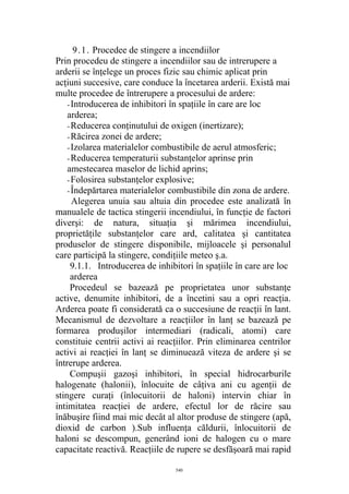 9.1. Procedee de stingere a incendiilor
Prin procedeu de stingere a incendiilor sau de intrerupere a
arderii se înţelege un proces fizic sau chimic aplicat prin
acţiuni succesive, care conduce la încetarea arderii. Există mai
multe procedee de întrerupere a procesului de ardere:
- Introducerea de inhibitori în spaţiile în care are loc
arderea;
- Reducerea conţinutului de oxigen (inertizare);
- Răcirea zonei de ardere;
- Izolarea materialelor combustibile de aerul atmosferic;
- Reducerea temperaturii substanţelor aprinse prin
amestecarea maselor de lichid aprins;
- Folosirea substanţelor explosive;
- Îndepărtarea materialelor combustibile din zona de ardere.
Alegerea unuia sau altuia din procedee este analizată în
manualele de tactica stingerii incendiului, în funcţie de factori
diverşi: de natura, situaţia şi mărimea incendiului,
proprietăţile substanţelor care ard, calitatea şi cantitatea
produselor de stingere disponibile, mijloacele şi personalul
care participă la stingere, condiţiile meteo ş.a.
9.1.1. Introducerea de inhibitori în spaţiile în care are loc
arderea
Procedeul se bazează pe proprietatea unor substanţe
active, denumite inhibitori, de a încetini sau a opri reacţia.
Arderea poate fi considerată ca o succesiune de reacţii în lant.
Mecanismul de dezvoltare a reacţiilor în lanţ se bazează pe
formarea produşilor intermediari (radicali, atomi) care
constituie centrii activi ai reacţiilor. Prin eliminarea centrilor
activi ai reacţiei în lanţ se diminuează viteza de ardere şi se
întrerupe arderea.
Compuşii gazoşi inhibitori, în special hidrocarburile
halogenate (halonii), înlocuite de câţiva ani cu agenţii de
stingere curaţi (înlocuitorii de haloni) intervin chiar în
intimitatea reacţiei de ardere, efectul lor de răcire sau
înăbuşire fiind mai mic decât al altor produse de stingere (apă,
dioxid de carbon ).Sub influenţa căldurii, înlocuitorii de
haloni se descompun, generând ioni de halogen cu o mare
capacitate reactivă. Reacţiile de rupere se desfăşoară mai rapid
540
 