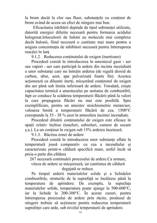 la brom decât la clor sau fluor, substanţele cu conţinut de
brom având de aceea un efect de stingere mai bun.
Eficacitatea inhibării depinde de tipul substanţei utilizate,
datorită energiei diferite necesară pentru formarea acidului
halogenat.înlocuitorii de haloni au molecule mai complexe
decât halonii, fiind necesară o cantitate mai mare pentru a
asigura concentraţia de inhibitori necesară pentru întreruperea
reacţiei în lanţ.
9.1.2. Reducerea conţinutului de oxigen (inertizare)
Procedeul constă în introducerea în amestecul gaze - aer
sau vapori - aer care participă la ardere din incinta incendiată
a unor substanţe care nu întreţin arderea (de regulă dioxid de
carbon, abur, azot, apa pulverizată foarte fin). Acestea
acţionează ca diluanti inerţi, micşorând conţinutul de oxigen
din aer până sub limita inferioară de ardere. Totodată, creşte
capacitatea termică a amestecului pe unitatea de combustibil,
fapt ce conduce la scăderea temperaturii flăcării până la valori
la care propagarea flăcări nu mai este posibilă. Spre
exemplificare, pentru un amestec stoichiometric metan/aer,
valoarea limită a temperaturii flăcării de cea. 1500°C
corespunde la 35 - 38 % azot în atmosfera incintei incendiate.
Procedeul diluării conţinutului de oxigen este eficace în
spaţii relativ închise (tuneluri, subsoluri, camere de uscare
ş.a.). La un conţinut în oxigen sub 15% arderea încetează.
9.1.3. Răcirea zonei de ardere
Procedeul constă în introducerea unor substanţe aflate la
temperatură joasă comparativ cu cea a incendiului şi
caracterizate printr-o căldură specifică mare, astfel încât să
preia o parte din căldura
267 necesară continuării procesului de ardere.Ca urmare,
viteza de ardere se micşorează, iar cantitatea de căldură
degajată se reduce.
Pe timpul arderii materialelor solide şi a lichidelor
combustibile, straturile de la suprafaţă se încălzesc până la
temperatura de aprindere. De exemplu, la suprafaţa
materialelor solide, temperatura poate ajunge la 500-600°C,
iar la lichide la 200-300°C. În aceste cazuri, pentru
întreruperea procesului de ardere prin răcire, produsul de
stingere trebuie să acţioneze pentru reducerea temperaturii
suprafeţei care arde, sub nivelul temperaturii de aprindere.
541
 