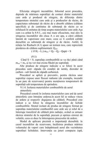 Eficienţa stingerii incendiilor, folosind acest procedeu,
depinde de mărimea suprafeţei de contact dintre materialul
care arde şi produsul de stingere, de diferenţa dintre
temperatura stratului care arde şi a produselor de răcire, de
capacitatea substanţei de răcire de a absorbi căldura (căldura
specifică) şi de cantitatea de substanţă de răcire ce se
refulează în unitatea de timp asupra materialului care arde.Aşa
cum s-a arătat la 8.9.1., cea mai mare eficacitate, mai ales la
stingerea incendiilor din clasa A o are apa, a cărei căldură
latentă de vaporizare este mare, ceea ce îi conferă calităţi
deosebite ca substanţă de stingere şi de răcire. Astfel, în
relaţia lui Rasbach (4.1) apare un termen nou, care reprezintă
pierderea de căldura suplimentară: Qapă.
( O Hc - Lv) mard + QE - Qp - Qapâ = S
(9.1)
Când S < 0, suprafaţa combustibilă se va răci până când
mard < mcr şi nu vor mai exista flăcări pe suprafaţă.
Alte produse de stingere indicate a se folosi în acest
procedeu sunt: zăpada (în condiţii de iarnă), dioxidul de
carbon - sub formă de zăpadă carbonică.
Procedeul se aplică şi preventiv, pentru răcirea unor
suprafeţe expuse unor fluxuri radiante (de exemplu, incendii
la un parc de rezervoare) pentru menţinerea temperaturii de
suprafaţă sub temperatura de aprindere.
9.1.4. Izolarea materialelor combustibile de aerul
atmosferic
Procedeul constă în izolarea materialelor care ard de aerul
atmosferic care întreţine arderea.în acest fel se reduce viteza
de ardere şi respectiv degajarea de căldură. Procedeul este
indicat a se folosi la stingerea incendiilor de lichide
combustibile. Stratul izolant de produs de stingere format pe
suprafaţa materialului combustibil care arde are şi rolul de a
întrerupe transferul de căldură prin radiaţie, având ca urmare
răcirea stratului de la suprafaţă, precum şi oprirea emisiei de
volatile, ceea ce duce la întreruperea procesului de ardere.
Modul de aplicare prezintă o importanţă deosebită. în
cazul incendiilor de rezervoare, încălzirea produce mărirea
volumului de vapori care îndepărtează aerul din vecinătatea
suprafeţei lichidului. Intervenţia cu jeturi compacte (apă,
542
 
