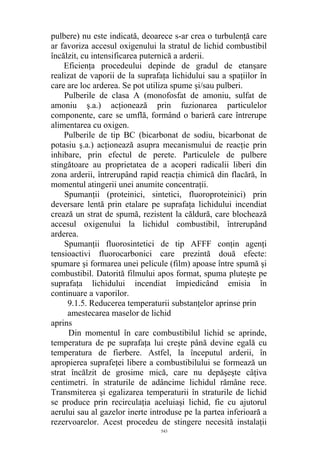 pulbere) nu este indicată, deoarece s-ar crea o turbulenţă care
ar favoriza accesul oxigenului la stratul de lichid combustibil
încălzit, cu intensificarea puternică a arderii.
Eficienţa procedeului depinde de gradul de etanşare
realizat de vaporii de la suprafaţa lichidului sau a spaţiilor în
care are loc arderea. Se pot utiliza spume şi/sau pulberi.
Pulberile de clasa A (monofosfat de amoniu, sulfat de
amoniu ş.a.) acţionează prin fuzionarea particulelor
componente, care se umflă, formând o barieră care întrerupe
alimentarea cu oxigen.
Pulberile de tip BC (bicarbonat de sodiu, bicarbonat de
potasiu ş.a.) acţionează asupra mecanismului de reacţie prin
inhibare, prin efectul de perete. Particulele de pulbere
stingătoare au proprietatea de a acoperi radicalii liberi din
zona arderii, întrerupând rapid reacţia chimică din flacără, în
momentul atingerii unei anumite concentraţii.
Spumanţii (proteinici, sintetici, fluoroproteinici) prin
deversare lentă prin etalare pe suprafaţa lichidului incendiat
crează un strat de spumă, rezistent la căldură, care blochează
accesul oxigenului la lichidul combustibil, întrerupând
arderea.
Spumanţii fluorosintetici de tip AFFF conţin agenţi
tensioactivi fluorocarbonici care prezintă două efecte:
spumare şi formarea unei pelicule (film) apoase între spumă şi
combustibil. Datorită filmului apos format, spuma pluteşte pe
suprafaţa lichidului incendiat împiedicând emisia în
continuare a vaporilor.
9.1.5. Reducerea temperaturii substanţelor aprinse prin
amestecarea maselor de lichid
aprins
Din momentul în care combustibilul lichid se aprinde,
temperatura de pe suprafaţa lui creşte până devine egală cu
temperatura de fierbere. Astfel, la începutul arderii, în
apropierea suprafeţei libere a combustibilului se formează un
strat încălzit de grosime mică, care nu depăşeşte câţiva
centimetri. în straturile de adâncime lichidul rămâne rece.
Transmiterea şi egalizarea temperaturii în straturile de lichid
se produce prin recirculaţia aceluiaşi lichid, fie cu ajutorul
aerului sau al gazelor inerte introduse pe la partea inferioară a
rezervoarelor. Acest procedeu de stingere necesită instalaţii
543
 