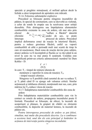 speciale şi pregătire minuţioasă, el nefiind aplicat decât la
lichide a căror temperatură de aprindere este ridicată.
9.1.6. Folosirea substanţelor explozive
Procedeul se foloseşte pentru stingerea incendiilor de
pădure, în special de coronament, care se dezvoltă cu violenţă,
a celor de sonde în erupţie sau la rezolvarea unor soluţii
deosebite. Prin distrugerea sau împrăştierea elementelor
combustibile existente în zona de ardere, cât mai ales prin
efectul de "suflare a flăcării" datorită
efectului undei de şoc, se poate
întrerupe procesul de ardere. Procedeul
implică deformarea zonei de reacţie în interiorul flăcării,
pentru a reduce grosimea flăcării, astfel ca vaporii
combustibili să aibă o perioadă mult mai scurtă de timp în
care să reacţioneze. Dacă zona de reacţie devine prea subţire,
atunci arderea va fi incompletă şi flacăra se va răci până la un
nivel la care nu va mai putea fi susţinută. Condiţia este
cuantificată printr-un criteriu adimensional: numărul lui Dam
Kohler - D:
( r 
(9.2)
în care: Tr - timpul de reţinere (durata de
menţinere a vaporilor în zona de reacţie); Tch
- timpul reacţiei chimice.
Stingerea va fi posibilă când curentul de aer va reduce Tr
şi Tf până când D va ajunge sub valoarea critică. Similar
acţionează şi inhibarea chimică, menţionată mai sus, care, prin
mărirea lui Tch reduce viteza de reacţie.
9.1.7. Îndepărtarea materialelor combustibile din zona de
ardere
Prin îndepărtarea materialelor combustibile care vin în
contact cu zonele de ardere, propagarea incendiului poate fi
limitată. Procedeul se foloseşte, de obicei, la incendii de
acoperişuri şi planşee, la grupuri de clădiri cu elemente
combustibile, la depozite de material lemnos, la incendii de
pădure etc.
Pentru întreruperea procesului de ardere se pot folosi,
simultan, mai multe din procedeele descrise. La o combinare
a acestora însă, unul din ele este principal şi hotărâtor în
acţiunea de intervenţie pentru stingerea incendiului.
544
 