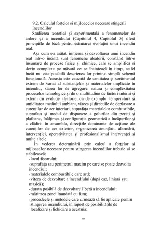 9.2. Calculul forţelor şi mijloacelor necesare stingerii
incendiilor
Studierea teoretică şi experimentală a fenomenelor de
ardere şi a incendiului (Capitolul 4, Capitolul 5) oferă
principiile de bază pentru estimarea evoluţiei unui incendiu
real.
Aşa cum s-a arătat, iniţierea şi dezvoltarea unui incendiu
real într-o incintă sunt fenomene aleatorii, constând într-o
însumare de procese fizice şi chimice, care se amplifică şi
devin complexe pe măsură ce se înaintează în timp, astfel
încât nu este posibilă descrierea lor printr-o simplă schemă
funcţională. Aceasta este cauzată de cantitatea şi sortimentul
extrem de variat al substanţelor şi materialelor implicate în
incendiu, starea lor de agregare, natura şi complexitatea
proceselor tehnologice şi de o multitudine de factori interni şi
externi cu evoluţie aleatorie, ca de exemplu: temperatura şi
umiditatea mediului ambiant, viteza şi direcţiile de deplasare a
curenţilor de aer interiori, suprafaţa materialelor combustibile,
suprafaţa şi modul de dispunere a golurilor din pereţi şi
plafoane, înălţimea şi configuraţia geometrică a încăperilor şi
a clădirii în ansamblu, direcţiile dominante de acţiune ale
curenţilor de aer exterior, organizarea anunţării, alarmării,
intervenţiei, operativitatea şi profesionalismul intervenţei şi
multe altele.
În vederea determinării prin calcul a forţelor şi
mijloacelor necesare pentru stingerea incendiilor trebuie să se
stabilească:
-locul focarului;
-suprafaţa sau perimetrul maxim pe care se poate dezvolta
incendiul;
-materialele combustibile care ard;
-viteza de dezvoltare a incendiului (după caz, liniară sau
masică);
-durata posibilă de dezvoltare liberă a incendiului;
-mărimea zonei inundată cu fum;
-procedeele şi metodele care urmează să fie aplicate pentru
stingerea incendiului, în raport de posibilităţile de
localizare şi lichidare a acestuia;
545
 
