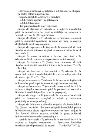 - intensitatea succesivă de refulare a substanţelor de stingere
pe metru pătrat sau perimetru;
- timpul estimat de localizare şi lichidare.
9.2.1. Timpii operativi de intervenţie
9.2.1.1. Clasificare
Timpii operativi de intervenţie sunt:
- timpul de alarmare -T1 (durata de la iniţierea incendiului
până la semnalizarea lui printr-o instalaţie de detectare -
semnalizare sau de către o persoană);
- timpul de alertare - T2 (durata de la momentul alarmării
până la momentul constituirii formaţiei de marş, în vederea
deplasării la locul evenimentului);
- timpul de deplasare - T3 (durata de la momentul alertării
forţelor destinate intervenţiei până la sosirea acestora la locul
incendiului);
- timpul de intrare în acţiune a forţelor concentrate - T4
(durata medie de realizare a dispozitivului de intervenţie);
- timpul de răspuns - T5 (durata între momentul alertării
forţelor destinate intervenţiei şi intrarea lor în acţiune: T5 = T2
+ T3 + T4);
- timpul de începere a intervenţiei - T6 (durata de la
momentul iniţierii incendiului până la realizarea dispozitivului
de intervenţie: T6 = T1 + T5);
- timpul de evacuare - T7 (durata de la momentul înştiinţării
utilizatorilor până la părăsirea construcţiei de către aceştia);
- timpul de localizare - T8 (durata de la momentul intrării în
acţiune a forţelor concentrate până la punerea sub control a
limitelor incendiului pe direcţia sa de propagare);
- timpul de stingere - T9 (durata de la momentul localizării
până la întreruperea completă a arderii şi înlăturarea
posibilităţilor de reaprindere);
- timpul de înlăturare a efectelor negative ale incendiului -
T10 (durata lucrărilor ulterioare stingerii incendiului pentru
înlăturarea unor efecte negative care pot crea riscuri majore la
faţa locului: focare ascunse, scăpări de gaze, prăbuşiri
iminente de elemente de construcţii ş.a.);
. tipul de intervenţie - T11 (durata de la momentul intrării în
acţiune a forţelor concentrate şi finalizarea lucrărilor
ulterioare opririi procesului de ardere: T11=T7+T8+T9+T10);
546
 