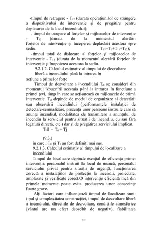 -timpul de retragere - T12 (durata operaţiunilor de strângere
a dispozitivului de intervenţie şi de pregătire pentru
deplasarea de la locul incendiului);
. timpul de ocupare al forţelor şi mijloacelor de intervenţie
- T13 (durata de la momentul alertării
forţelor de intervenţie şi începerea deplasării acestora spre
sediu: T13=T5+T11+T12);
-timpul total de dislocare al forţelor şi mijloacelor de
intervenţie - T14 (durata de la momentul alertării forţelor de
intervenţie şi înapoierea acestora la sediu.
9.2.1.2. Calculul estimativ al timpului de dezvoltare
liberă a incendiului până la intrarea în
acţiune a primelor forţe
Timpul de dezvoltare a incendiului Tdl se consideră din
momentul izbucnirii acestuia până la intrarea în funcţiune a
primei ţevi, timp în care se acţionează cu mijloacele de primă
intervenţie. Tdl depinde de modul de organizare al detectării
sau observării incendiului (performanţele instalaţiei de
detectare-semnalizare, prezenţa unor persoane instruite care să
anunţe incendiul, modalitatea de transmitere a anunţului de
incendiu la serviciul pentru situaţii de incendiu, cu sau fără
legătură directă, etc.) dar şi de pregătirea serviciului implicat.
Tdl = T0 + Tj
(9.3.)
în care : T0 şi T1 au fost definiţi mai sus.
9.2.1.3. Calculul estimativ al timpului de localizare a
incendiului
Timpul de localizare depinde esenţial de eficienţa primei
intervenţii: personalul instruit la locul de muncă, personalul
serviciului privat pentru situaţii de urgenţă, funcţionarea
corectă a instalaţiilor de protecţie la incendii, proiectate,
amplasate şi verificate corect.O intervenţie eficientă încă din
primele momente poate evita producerea unor consecinţe
foarte grave.
Alţi factori care influenţează timpul de localizare sunt:
tipul şi complexitatea construcţiei, timpul de dezvoltare liberă
a incendiului, direcţiile de dezvoltare, condiţiile atmosferice
(vântul are un efect deosebit de negativ), fiabilitatea
547
 