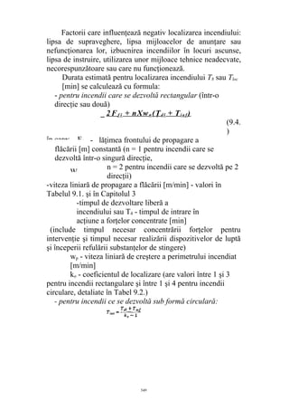 Factorii care influenţează negativ localizarea incendiului:
lipsa de supraveghere, lipsa mijloacelor de anunţare sau
nefuncţionarea lor, izbucnirea incendiilor în locuri ascunse,
lipsa de instruire, utilizarea unor mijloace tehnice neadecvate,
necorespunzătoare sau care nu funcţionează.
Durata estimată pentru localizarea incendiului T8 sau Tloc
[min] se calculează cu formula:
- pentru incendii care se dezvoltă rectangular (într-o
direcţie sau două)
_ 2 F f î + nXwn (Ţd l + Ti a f )
(9.4.
)
- lăţimea frontului de propagare a
flăcării [m] constantă (n = 1 pentru incendii care se
dezvoltă într-o singură direcţie,
n = 2 pentru incendii care se dezvoltă pe 2
direcţii)
-viteza liniară de propagare a flăcării [m/min] - valori în
Tabelul 9.1. şi în Capitolul 3
-timpul de dezvoltare liberă a
incendiului sau T4 - timpul de intrare în
acţiune a forţelor concentrate [min]
(include timpul necesar concentrării forţelor pentru
intervenţie şi timpul necesar realizării dispozitivelor de luptă
şi începerii refulării substanţelor de stingere)
wp - viteza liniară de creştere a perimetrului incendiat
[m/min]
ko - coeficientul de localizare (are valori între 1 şi 3
pentru incendii rectangulare şi între 1 şi 4 pentru incendii
circulare, detaliate în Tabel 9.2.)
- pentru incendii ce se dezvoltă sub formă circulară:
549
în care: Ff
W,
 