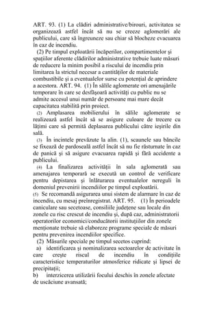 ART. 93. (1) La clădiri administrative/birouri, activitatea se
organizează astfel încât să nu se creeze aglomerări ale
publicului, care să îngreuneze sau chiar să blocheze evacuarea
în caz de incendiu.
(2) Pe timpul exploatării încăperilor, compartimentelor şi
spaţiilor aferente clădirilor administrative trebuie luate măsuri
de reducere la minim posibil a riscului de incendiu prin
limitarea la strictul necesar a cantităţilor de materiale
combustibile şi a eventualelor surse cu potenţial de aprindere
a acestora. ART. 94. (1) În sălile aglomerate ori amenajările
temporare în care se desfăşoară activităţi cu public nu se
admite accesul unui număr de persoane mai mare decât
capacitatea stabilită prin proiect.
(2) Amplasarea mobilierului în sălile aglomerate se
realizează astfel încât să se asigure culoare de trecere cu
lăţimi care să permită deplasarea publicului către ieşirile din
sală.
(3) În incintele prevăzute la alin. (1), scaunele sau băncile
se fixează de pardoseală astfel încât să nu fie răsturnate în caz
de panică şi să asigure evacuarea rapidă şi fără accidente a
publicului.
(4) La finalizarea activităţii în sala aglomerată sau
amenajarea temporară se execută un control de verificare
pentru depistarea şi înlăturarea eventualelor nereguli în
domeniul prevenirii incendiilor pe timpul exploatării.
(5) Se recomandă asigurarea unui sistem de alarmare în caz de
incendiu, cu mesaj preînregistrat. ART. 95. (1) În perioadele
caniculare sau secetoase, consiliile judeţene sau locale din
zonele cu risc crescut de incendiu şi, după caz, administratorii
operatorilor economici/conducătorii instituţiilor din zonele
menţionate trebuie să elaboreze programe speciale de măsuri
pentru prevenirea incendiilor specifice.
(2) Măsurile speciale pe timpul secetos cuprind:
a) identificarea şi nominalizarea sectoarelor de activitate în
care creşte riscul de incendiu în condiţiile
caracteristice temperaturilor atmosferice ridicate şi lipsei de
precipitaţii;
b) interzicerea utilizării focului deschis în zonele afectate
de uscăciune avansată;
 