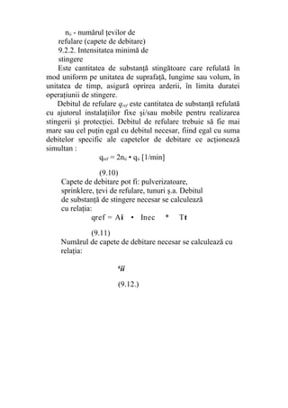 nii - numărul ţevilor de
refulare (capete de debitare)
9.2.2. Intensitatea minimă de
stingere
Este cantitatea de substanţă stingătoare care refulată în
mod uniform pe unitatea de suprafaţă, lungime sau volum, în
unitatea de timp, asigură oprirea arderii, în limita duratei
operaţiunii de stingere.
Debitul de refulare qref este cantitatea de substanţă refulată
cu ajutorul instalaţiilor fixe şi/sau mobile pentru realizarea
stingerii şi protecţiei. Debitul de refulare trebuie să fie mai
mare sau cel puţin egal cu debitul necesar, fiind egal cu suma
debitelor specific ale capetelor de debitare ce acţionează
simultan :
qref = 2nii • qii [1/min]
(9.10)
Capete de debitare pot fi: pulverizatoare,
sprinklere, ţevi de refulare, tunuri ş.a. Debitul
de substanţă de stingere necesar se calculează
cu relaţia:
qref = Ai • Inec * Tt
(9.11)
Numărul de capete de debitare necesar se calculează cu
relaţia:
q
ii
(9.12.)
 