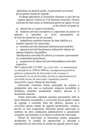 c)planificat, pe bază de grafic, cu personalul serviciului
privat pentru situaţii de urgenţă.
Evidenţa aplicaţiilor şi exerciţiilor efectuate se ţine într-un
registru special. (Anexa nr. 8 la Normele Generale). Fiecare
exerciţiu de intervenţie se finalizează printr-un raport, în care
se fac referiri cel puţin la:
a) obiectivele şi scopul exerciţiului;
b) menţiuni privind cunoaşterea şi capacitatea de punere în
aplicare a sarcinilor ce revin personalului de
la locul de muncă în caz de incendiu;
c) îndeplinirea anumitor bareme de timp stabilite şi a
timpilor operativi de intervenţie;
d) menţiuni privind alarmarea (alertarea) personalului;
e) aprecieri privind funcţionarea mijloacelor tehnice de
apărare împotriva incendiilor;
f)desfăşurarea activităţii de salvare şi evacuare a persoanelor
şi a materialelor periculoase;
g) propunerea de măsuri privind îmbunătăţirea activităţii
respective.
*♦* Conform HG 537/2007, art.1 pct.4.lit.i - se sancţionează
cu amendă de la 2500 la 5000 lei, neasigurarea punerii în
aplicare a planurilor de intervenţie şi de evacuare a
persoanelor în caz de incendiu, precum şi neparticiparea la
exerciţiile tactice de intervenţie, organizate potrivit
dispoziţiilor legale. Planul de intervenţie
Intervenţia constituie forma principală de acţiune a
pompierilor prin care se realizează stingerea incendiilor şi
lichidarea urmărilor accidentelor tehnice, precum şi a
dezastrelor naturale.
Prima intervenţie cuprinde acţiunea personalului aflat la
locul izbucnirii incendiului, a serviciului privat pentru situaţii
de urgenţă, a celorlalte forţe din obiectiv, precum şi a
serviciilor pentru situaţii de urgenţă (profesionist, voluntar,
privat) cu care cooperează. Misiunile primei intervenţii se
stabilesc de către conducerea administrativă a operatorului
economic sau instituţiei şi se înscriu în planul de intervenţie.
Planul de intervenţie se întocmeşte pentru asigurarea
desfăşurării în condiţii de operativitate şi eficienţă a
operaţiunilor de intervenţie în situaţii de urgenţă, potrivit legii.
 