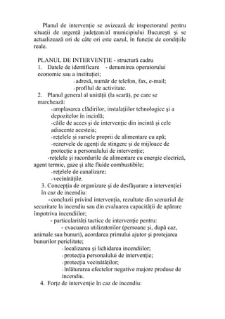 Planul de intervenţie se avizează de inspectoratul pentru
situaţii de urgenţă judeţean/al municipiului Bucureşti şi se
actualizează ori de câte ori este cazul, în funcţie de condiţiile
reale.
PLANUL DE INTERVENŢIE - structură cadru
1. Datele de identificare - denumirea operatorului
economic sau a instituţiei;
- adresă, număr de telefon, fax, e-mail;
- profilul de activitate.
2. Planul general al unităţii (la scară), pe care se
marchează:
-amplasarea clădirilor, instalaţiilor tehnologice şi a
depozitelor în incinlă;
-căile de acces şi de intervenţie din incintă şi cele
adiacente acesteia;
-reţelele şi sursele proprii de alimentare cu apă;
-rezervele de agenţi de stingere şi de mijloace de
protecţie a personalului de intervenţie;
-reţelele şi racordurile de alimentare cu energie electrică,
agent termic, gaze şi alte fluide combustibile;
-reţelele de canalizare;
-vecinătăţile.
3. Concepţia de organizare şi de desfăşurare a intervenţiei
în caz de incendiu:
-concluzii privind intervenţia, rezultate din scenariul de
securitate la incendiu sau din evaluarea capacităţii de apărare
împotriva incendiilor;
- particularităţi tactice de intervenţie pentru:
- evacuarea utilizatorilor (persoane şi, după caz,
animale sau bunuri), acordarea primului ajutor şi protejarea
bunurilor periclitate;
- localizarea şi lichidarea incendiilor;
- protecţia personalului de intervenţie;
- protecţia vecinătăţilor;
- înlăturarea efectelor negative majore produse de
incendiu.
4. Forţe de intervenţie în caz de incendiu:
 