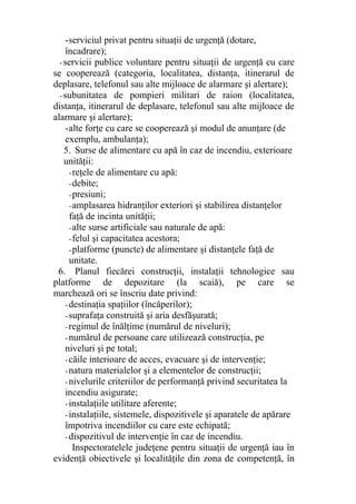 -serviciul privat pentru situaţii de urgenţă (dotare,
încadrare);
- servicii publice voluntare pentru situaţii de urgenţă cu care
se cooperează (categoria, localitatea, distanţa, itinerarul de
deplasare, telefonul sau alte mijloace de alarmare şi alertare);
- subunitatea de pompieri militari de raion (localitatea,
distanţa, itinerarul de deplasare, telefonul sau alte mijloace de
alarmare şi alertare);
-alte forţe cu care se cooperează şi modul de anunţare (de
exemplu, ambulanţa);
5. Surse de alimentare cu apă în caz de incendiu, exterioare
unităţii:
-reţele de alimentare cu apă:
-debite;
-presiuni;
-amplasarea hidranţilor exteriori şi stabilirea distanţelor
faţă de incinta unităţii;
-alte surse artificiale sau naturale de apă:
-felul şi capacitatea acestora;
-platforme (puncte) de alimentare şi distanţele faţă de
unitate.
6. Planul fiecărei constru