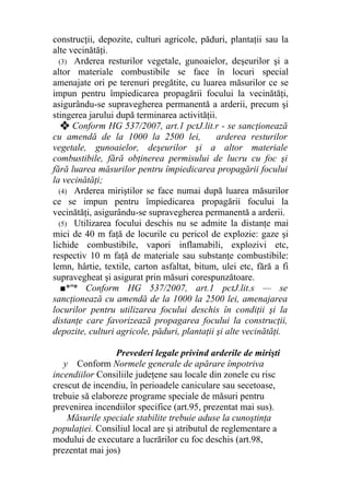 construcţii, depozite, culturi agricole, păduri, plantaţii sau la
alte vecinătăţi.
(3) Arderea resturilor vegetale, gunoaielor, deşeurilor şi a
altor materiale combustibile se face în locuri special
amenajate ori pe terenuri pregătite, cu luarea măsurilor ce se
impun pentru împiedicarea propagării focului la vecinătăţi,
asigurându-se supravegherea permanentă a arderii, precum şi
stingerea jarului după terminarea activităţii.
❖ Conform HG 537/2007, art.1 pctJ.lit.r - se sancţionează
cu amendă de la 1000 la 2500 lei, arderea resturilor
vegetale, gunoaielor, deşeurilor şi a altor materiale
combustibile, fără obţinerea permisului de lucru cu foc şi
fără luarea măsurilor pentru împiedicarea propagării focului
la vecinătăţi;
(4) Arderea miriştilor se face numai după luarea măsurilor
ce se impun pentru împiedicarea propagării focului la
vecinătăţi, asigurându-se supravegherea permanentă a arderii.
(5) Utilizarea focului deschis nu se admite la distanţe mai
mici de 40 m faţă de locurile cu pericol de explozie: gaze şi
lichide combustibile, vapori inflamabili, explozivi etc,
respectiv 10 m faţă de materiale sau substanţe combustibile:
lemn, hârtie, textile, carton asfaltat, bitum, ulei etc, fără a fi
supravegheat şi asigurat prin măsuri corespunzătoare.
■*"* Conform HG 537/2007, art.1 pctJ.lit.s — se
sancţionează cu amendă de la 1000 la 2500 lei, amenajarea
locurilor pentru utilizarea focului deschis în condiţii şi la
distanţe care favorizează propagarea focului la construcţii,
depozite, culturi agricole, păduri, plantaţii şi alte vecinătăţi.
Prevederi legale privind arderile de mirişti
y Conform Normele generale de apărare împotriva
incendiilor Consiliile judeţene sau locale din zonele cu risc
crescut de incendiu, în perioadele caniculare sau secetoase,
trebuie să elaboreze programe speciale de măsuri pentru
prevenirea incendiilor specifice (art.95, prezentat mai sus).
Măsurile speciale stabilite trebuie aduse la cunoştinţa
populaţiei. Consiliul local are şi atributul de reglementare a
modului de executare a lucrărilor cu foc deschis (art.98,
prezentat mai jos)
 