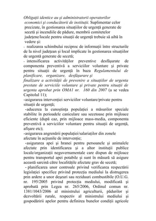 Obligaţii identice au şi administratorii operatorilor
economici şi conducătorii de instituţii. Suplimentar celor
precizate, în gestionarea situaţiilor de urgenţă generate de
secetă şi incendiile de pădure, membrii comitetelor
judeţene/locale pentru situaţii de urgenţă trebuie să aibă în
vedere şi:
- realizarea schimbului reciproc de informaţii între structurile
de la nivel judeţean şi local implicate în gestionarea situaţiilor
de urgentă generate de secetă;
- intensificarea activităţilor preventive desfăşurate de
componenta preventivă a serviciilor voluntare şi private
pentru situaţii de urgenţă în baza Regulamentului de
planificare, organizare, desfăşurare şi
finalizare a activităţii de prevenire a situaţiilor de urgenta
prestate de serviciile voluntare şi private pentru situaţii de
urgenta aprobat prin OMA1 nr. 160 din 2007 (a se vedea
Capitolul 11);
-asigurarea intervenţiei serviciilor voluntare/private pentru
situaţii de urgenţă;
-aducerea la cunoştinţa populaţiei a măsurilor speciale
stabilite în perioadele caniculare sau secetoase prin mijloace
eficiente (după caz, prin mijloace mass-media, componenta
preventivă a serviciilor voluntare pentru situaţii de urgenţă,
afişare etc);
-asigurarea angrenării populaţiei/salariaţilor din zonele
afectate în acţiunile de intervenţie;
-asigurarea apei şi hranei pentru persoanele şi animalele
afectate prin identificarea şi a altor instituţii publice
locale/organizaţii neguvernamentale care dispun de mijloace
pentru transportul apei potabile şi sunt în măsură să asigure
această sarcină către localităţile afectate grav de secetă;
- planificarea unor controale privind verificarea respectării
legislaţiei specifice privind protecţia mediului la distrugerea
prin ardere a unor deşeuri sau reziduuri combustibile (O.U.G.
nr. 195/2005 privind protecţia mediului, modificată şi
aprobată prin Legea nr. 265/2006, Ordinul comun nr.
1381/1043/2006 al ministrului agriculturii, pădurilor şi
dezvoltării rurale, respectiv al ministrului mediului şi
gospodăririi apelor pentru definirea bunelor condiţii agricole
 