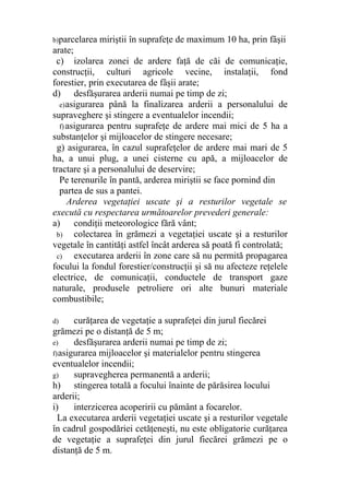 b)parcelarea miriştii în suprafeţe de maximum 10 ha, prin fâşii
arate;
c) izolarea zonei de ardere faţă de căi de comunicaţie,
construcţii, culturi agricole vecine, instalaţii, fond
forestier, prin executarea de fâşii arate;
d) desfăşurarea arderii numai pe timp de zi;
e)asigurarea până la finalizarea arderii a personalului de
supraveghere şi stingere a eventualelor incendii;
f) asigurarea pentru suprafeţe de ardere mai mici de 5 ha a
substanţelor şi mijloacelor de stingere necesare;
g) asigurarea, în cazul suprafeţelor de ardere mai mari de 5
ha, a unui plug, a unei cisterne cu apă, a mijloacelor de
tractare şi a personalului de deservire;
Pe terenurile în pantă, arderea miriştii se face pornind din
partea de sus a pantei.
Arderea vegetaţiei uscate şi a resturilor vegetale se
execută cu respectarea următoarelor prevederi generale:
a) condiţii meteorologice fără vânt;
b) colectarea în grămezi a vegetaţiei uscate şi a resturilor
vegetale în cantităţi astfel încât arderea să poată fi controlată;
c) executarea arderii în zone care să nu permită propagarea
focului la fondul forestier/construcţii şi să nu afecteze reţelele
electrice, de comunicaţii, conductele de transport gaze
naturale, produsele petroliere ori alte bunuri materiale
combustibile;
d) curăţarea de vegetaţie a suprafeţei din jurul fiecărei
grămezi pe o distanţă de 5 m;
e) desfăşurarea arderii numai pe timp de zi;
f)asigurarea mijloacelor şi materialelor pentru stingerea
eventualelor incendii;
g) supravegherea permanentă a arderii;
h) stingerea totală a focului înainte de părăsirea locului
arderii;
i) interzicerea acoperirii cu pământ a focarelor.
La executarea arderii vegetaţiei uscate şi a resturilor vegetale
în cadrul gospodăriei cetăţeneşti, nu este obligatorie curăţarea
de vegetaţie a suprafeţei din jurul fiecărei grămezi pe o
distanţă de 5 m.
 