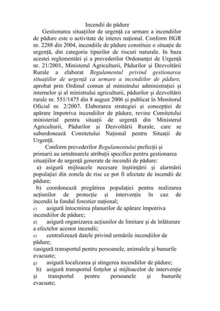Incendii de pădure
Gestionarea situaţiilor de urgenţă ca urmare a incendiilor
de pădure este o activitate de interes naţional. Conform HGR
nr. 2288 din 2004, incendiile de pădure constituie o situaţie de
urgenţă, din categoria tipurilor de riscuri naturale. In baza
acestei reglementări şi a prevederilor Ordonanţei de Urgenţă
nr. 21/2001, Ministerul Agriculturii, Pădurilor şi Dezvoltării
Rurale a elaborat Regulamentul privind gestionarea
situaţiilor de urgenţă ca urmare a incendiilor de pădure,
aprobat prin Ordinul comun al ministrului administraţiei şi
internelor şi al ministrului agriculturii, pădurilor şi dezvoltării
rurale nr. 551/1475 din 8 august 2006 şi publicat în Monitorul
Oficial nr. 2/2007. Elaborarea strategiei şi concepţiei de
apărare împotriva incendiilor de pădure, revine Comitetului
ministerial pentru situaţii de urgenţă din Ministerul
Agriculturii, Pădurilor şi Dezvoltării Rurale, care se
subordonează Comitetului Naţional pentru Situaţii de
Urgenţă.
Conform prevederilor Regulamentului prefecţii şi
primarii au următoarele atribuţii specifice pentru gestionarea
situaţiilor de urgenţă generate de incendii de pădure:
a) asigură mijloacele necesare înştiinţării şi alarmării
populaţiei din zonele de risc ce pot fi afectate de incendii de
pădure;
b) coordonează pregătirea populaţiei pentru realizarea
acţiunilor de protecţie şi intervenţie în caz de
incendii la fondul forestier naţional;
c) asigură întocmirea planurilor de apărare împotriva
incendiilor de pădure;
d) asigură organizarea acţiunilor de limitare şi de înlăturare
a efectelor acestor incendii;
e) centralizează datele privind urmările incendiilor de
pădure;
f)asigură transportul pentru persoanele, animalele şi bunurile
evacuate;
g) asigură localizarea şi stingerea incendiilor de pădure;
h) asigură transportul forţelor şi mijloacelor de intervenţie
şi transportul pentru persoanele şi bunurile
evacuate;
 
