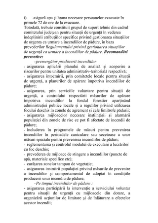 i) asigură apa şi hrana necesare persoanelor evacuate în
primele 72 de ore de la evacuare.
Totodată, trebuie constituit grupul de suport tehnic din cadrul
comitetului judeţean pentru situaţii de urgenţă în vederea
îndeplinirii atribuţiilor specifice privind gestionarea situaţiilor
de urgenta ca urmare a incendiilor de pădure, în baza
prevederilor Regulamentului privind gestionarea situaţiilor
de urgenţă ca urmare a incendiilor de pădure. Recomandări
preventive:
-premergător producerii incendiilor
- asigurarea aplicării planului de analiză şi acoperire a
riscurilor pentru unitatea administrativ-teritorială respectivă;
- asigurarea întocmirii, prin comitetele locale pentru situaţii
de urgenţă, a planurilor de apărare împotriva incendiilor de
pădure;
- asigurarea, prin serviciile voluntare pentru situaţii de
urgenţă, a controlului respectării măsurilor de apărare
împotriva incendiilor la fondul forestier aparţinând
administraţiei publice locale şi a regulilor privind utilizarea
focului deschis în zonele de agrement şi cele limitrofe pădurii;
- asigurarea mijloacelor necesare înştiinţării şi alarmării
populaţiei din zonele de risc ce pot fi afectate de incendii de
pădure;
- încluderea în programele de măsuri pentru prevenirea
incendiilor în perioadele caniculare sau secetoase a unor
măsuri speciale pentru prevenirea incendiilor de păduri;
- reglementarea şi controlul modului de executare a lucrărilor
cu foc deschis;
- prevederea de mijloace de stingere a incendiilor (puncte de
apă, materiale specifice etc);
- curăţarea zonelor tampon de vegetaţie;
- asigurarea instruirii populaţiei privind măsurile de prevenire
a incendiilor şi comportamentul de adoptat în condiţiile
producerii unui incendiu de pădure;
-Pe timpul incendiilor de pădure :
- asigurarea participării la intervenţie a serviciului voluntar
pentru situaţii de urgenţă cu mijloacele din dotare, a
organizării acţiunilor de limitare şi de înlăturare a efectelor
acestor incendii;
 