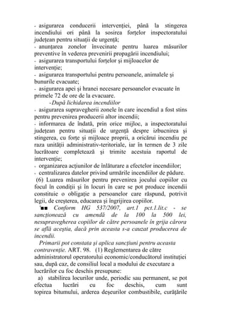 - asigurarea conducerii intervenţiei, până la stingerea
incendiului ori până la sosirea forţelor inspectoratului
judeţean pentru situaţii de urgenţă;
- anunţarea zonelor învecinate pentru luarea măsurilor
preventive în vederea prevenirii propagării incendiului;
- asigurarea transportului forţelor şi mijloacelor de
intervenţie;
- asigurarea transportului pentru persoanele, animalele şi
bunurile evacuate;
- asigurarea apei şi hranei necesare persoanelor evacuate în
primele 72 de ore de la evacuare.
-După lichidarea incendiilor
- asigurarea supravegherii zonele în care incendiul a fost stins
pentru prevenirea producerii altor incendii;
- informarea de îndată, prin orice mijloc, a inspectoratului
judeţean pentru situaţii de urgenţă despre izbucnirea şi
stingerea, cu forţe şi mijloace proprii, a oricărui incendiu pe
raza unităţii administrativ-teritoriale, iar în termen de 3 zile
lucrătoare completează şi trimite acestuia raportul de
intervenţie;
- organizarea acţiunilor de înlăturare a efectelor incendiilor;
- centralizarea datelor privind urmările incendiilor de pădure.
(6) Luarea măsurilor pentru prevenirea jocului copiilor cu
focul în condiţii şi în locuri în care se pot produce incendii
constituie o obligaţie a persoanelor care răspund, potrivit
legii, de creşterea, educarea şi îngrijirea copiilor.
'■■ Conform HG 537/2007, art.1 pct.1.lit.c - se
sancţionează cu amendă de la 100 la 500 lei,
nesupravegherea copiilor de către persoanele în grija cărora
se află aceştia, dacă prin aceasta s-a cauzat producerea de
incendii.
Primarii pot constata şi aplica sancţiuni pentru aceasta
contravenţie. ART. 98. (1) Reglementarea de către
administratorul operatorului economic/conducătorul instituţiei
sau, după caz, de consiliul local a modului de executare a
lucrărilor cu foc deschis presupune:
a) stabilirea locurilor unde, periodic sau permanent, se pot
efectua lucrări cu foc deschis, cum sunt
topirea bitumului, arderea deşeurilor combustibile, curăţările
 