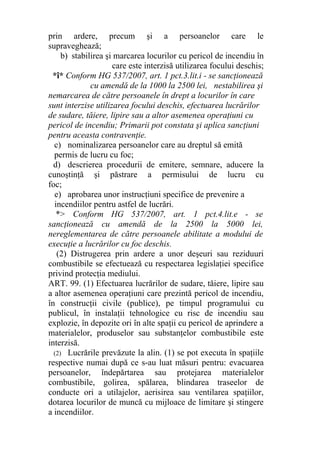 prin ardere, precum şi a persoanelor care le
supraveghează;
b) stabilirea şi marcarea locurilor cu pericol de incendiu în
care este interzisă utilizarea focului deschis;
*î* Conform HG 537/2007, art. 1 pct.3.lit.i - se sancţionează
cu amendă de la 1000 la 2500 lei, nestabilirea şi
nemarcarea de către persoanele în drept a locurilor în care
sunt interzise utilizarea focului deschis, efectuarea lucrărilor
de sudare, tăiere, lipire sau a altor asemenea operaţiuni cu
pericol de incendiu; Primarii pot constata şi aplica sancţiuni
pentru aceasta contravenţie.
c) nominalizarea persoanelor care au dreptul să emită
permis de lucru cu foc;
d) descrierea procedurii de emitere, semnare, aducere la
cunoştinţă şi păstrare a permisului de lucru cu
foc;
e) aprobarea unor instrucţiuni specifice de prevenire a
incendiilor pentru astfel de lucrări.
*> Conform HG 537/2007, art. 1 pct.4.lit.e - se
sancţionează cu amendă de la 2500 la 5000 lei,
nereglementarea de către persoanele abilitate a modului de
execuţie a lucrărilor cu foc deschis.
(2) Distrugerea prin ardere a unor deşeuri sau reziduuri
combustibile se efectuează cu respectarea legislaţiei specifice
privind protecţia mediului.
ART. 99. (1) Efectuarea lucrărilor de sudare, tăiere, lipire sau
a altor asemenea operaţiuni care prezintă pericol de incendiu,
în construcţii civile (publice), pe timpul programului cu
publicul, în instalaţii tehnologice cu risc de incendiu sau
explozie, în depozite ori în alte spaţii cu pericol de aprindere a
materialelor, produselor sau substanţelor combustibile este
interzisă.
(2) Lucrările prevăzute la alin. (1) se pot executa în spaţiile
respective numai după ce s-au luat măsuri pentru: evacuarea
persoanelor, îndepărtarea sau protejarea materialelor
combustibile, golirea, spălarea, blindarea traseelor de
conducte ori a utilajelor, aerisirea sau ventilarea spaţiilor,
dotarea locurilor de muncă cu mijloace de limitare şi stingere
a incendiilor.
 