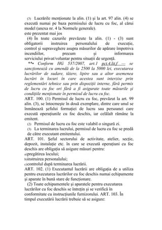 (3) Lucrările menţionate la alin. (1) şi la art. 97 alin. (4) se
execută numai pe baza permisului de lucru cu foc, al cărui
model (anexa nr. 4 la Normele generale).
este prezentat mai jos
(4) În toate cazurile prevăzute la alin. (1) - (3) sunt
obligatorii instruirea personalului de execuţie,
control şi supraveghere asupra măsurilor de apărare împotriva
incendiilor, precum şi informarea
serviciului privat/voluntar pentru situaţii de urgenţă.
**• Conform HG 537/2007, art.1 pct.4.lit.f — se
sancţionează cu amendă de la 2500 la 5000 lei, executarea
lucrărilor de sudare, tăiere, lipire sau a altor asemenea
lucrări în locuri în care acestea sunt interzise prin
reglementări tehnice sau prin dispoziţii interne, fără permis
de lucru cu foc ori fără a fi asigurate toate măsurile şi
condiţiile menţionate în permisul de lucru cu foc.
ART. 100. (1) Permisul de lucru cu foc, prevăzut la art. 99
alin. (3), se întocmeşte în două exemplare, dintre care unul se
înmânează şefului formaţiei de lucru sau persoanei care
execută operaţiunile cu foc deschis, iar celălalt rămâne la
emitent.
(2) Permisul de lucru cu foc este valabil o singură zi.
(3) La terminarea lucrului, permisul de lucru cu foc se predă
de către executant emitentului.
ART. 101. Şeful sectorului de activitate, atelier, secţie,
depozit, instalaţie etc. în care se execută operaţiuni cu foc
deschis are obligaţia să asigure măsuri pentru:
a)pregătirea locului;
b)instruirea personalului;
c)controlul după terminarea lucrării.
ART. 102. (1) Executantul lucrării are obligaţia de a utiliza
pentru executarea lucrărilor cu foc deschis numai echipamente
şi aparate în bună stare de funcţionare.
(2) Toate echipamentele şi aparatele pentru executarea
lucrărilor cu foc deschis se întreţin şi se verifică în
conformitate cu instrucţiunile furnizorului. ART. 103. În
timpul executării lucrării trebuie să se asigure:
 