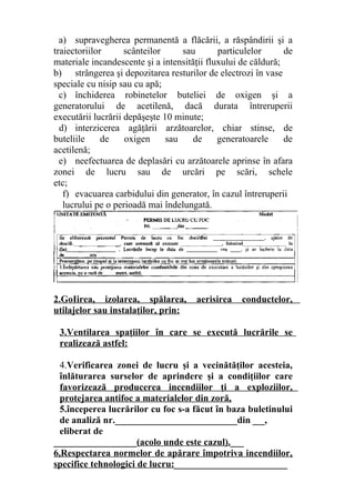 a) supravegherea permanentă a flăcării, a răspândirii şi a
traiectoriilor scânteilor sau particulelor de
materiale incandescente şi a intensităţii fluxului de căldură;
b) strângerea şi depozitarea resturilor de electrozi în vase
speciale cu nisip sau cu apă;
c) închiderea robinetelor buteliei de oxigen şi a
generatorului de acetilenă, dacă durata întreruperii
executării lucrării depăşeşte 10 minute;
d) interzicerea agăţării arzătoarelor, chiar stinse, de
buteliile de oxigen sau de generatoarele de
acetilenă;
e) neefectuarea de deplasări cu arzătoarele aprinse în afara
zonei de lucru sau de urcări pe scări, schele
etc;
f) evacuarea carbidului din generator, în cazul întreruperii
lucrului pe o perioadă mai îndelungată.
2.GoIirea, izolarea, spălarea, aerisirea conductelor,
utilajelor sau instalaţilor, prin:
3.Ventilarea spaţiilor în care se execută lucrările se
realizează astfel:
4.Verificarea zonei de lucru şi a vecinătăţilor acesteia,
înlăturarea surselor de aprindere şi a condiţiilor care
favorizează producerea incendiilor ţi a exploziilor,
protejarea antifoc a materialelor din zoră,
5.începerea lucrărilor cu foc s-a făcut în baza buletinului
de analiză nr.__________________________din ___,
eliberat de
__________________(acolo unde este cazul).___
6,Respectarea normelor de apărare împotriva incendiilor,
specifice tehnologici de lucru:________________________
 