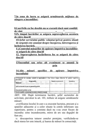 7.în zona de lucru se asigură următoarele mijloace de
stingere a incendiilor:
8.LucrSrile cu foc deschis nu se execută dacă sunt condiţii
de vănt__________________________„_____^_________
9.Pe timpul lucrărilor se asigura supravegherea acestora
de către dna/dl___________________________________
tO.Şefut serviciului public voluntar/privat pentru situaii
dc urgenţă este anunţat despre începerea, întreruperea şi
încheierea lucrării._________________________________
I [.Controlul măsurilor de apărare împotriva incendiilor
se asigură de către dna/dl
12. Supravegherea luciărilorcu foc se asigură de către
dnaAll
_________________________________________________
131ncendiul sau orice alt eveniment se anunţă la
prin
14.Alte măsuri specifice de apărare împotriva
incendiului
_________________________________________________
ART. 104. După terminarea lucrării, şeful sectorului de
activitate, prevăzut la art. 101, trebuie să asigure următoarele
măsuri:
a)verificarea locului în care s-a executat lucrarea, precum şi a
spaţiilor adiacente şi a celor situate la cotele inferioare sau
superioare, pentru a constata dacă nu s-au creat focare de
incendiu: zone incandescente, miros de ars sau degajări de
fum etc;
b) descoperirea tuturor zonelor protejate, verificându-se
dacă starea lor este intactă, şi luarea de măsuri în consecinţă;
 
