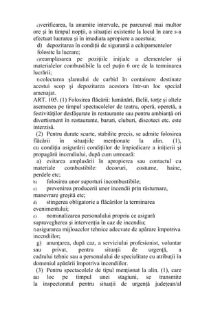 c)verificarea, la anumite intervale, pe parcursul mai multor
ore şi în timpul nopţii, a situaţiei existente la locul în care s-a
efectuat lucrarea şi în imediata apropiere a acestuia;
d) depozitarea în condiţii de siguranţă a echipamentelor
folosite la lucrare;
e)reamplasarea pe poziţiile iniţiale a elementelor şi
materialelor combustibile la cel puţin 6 ore de la terminarea
lucrării;
f)colectarea şlamului de carbid în containere destinate
acestui scop şi depozitarea acestora într-un loc special
amenajat.
ART. 105. (1) Folosirea flăcării: lumânări, făclii, torţe şi altele
asemenea pe timpul spectacolelor de teatru, operă, operetă, a
festivităţilor desfăşurate în restaurante sau pentru ambianţă ori
divertisment în restaurante, baruri, cluburi, discoteci etc. este
interzisă.
(2) Pentru durate scurte, stabilite precis, se admite folosirea
flăcării în situaţiile menţionate la alin. (1),
cu condiţia asigurării condiţiilor de împiedicare a iniţierii şi
propagării incendiului, după cum urmează:
a) evitarea amplasării în apropierea sau contactul cu
materiale combustibile: decoruri, costume, haine,
perdele etc;
b) folosirea unor suporturi incombustibile;
c) prevenirea producerii unor incendii prin răsturnare,
manevrare greşită etc;
d) stingerea obligatorie a flăcărilor la terminarea
evenimentului;
e) nominalizarea personalului propriu ce asigură
supravegherea şi intervenţia în caz de incendiu;
f)asigurarea mijloacelor tehnice adecvate de apărare împotriva
incendiilor;
g) anunţarea, după caz, a serviciului profesionist, voluntar
sau privat, pentru situaţii de urgenţă, a
cadrului tehnic sau a personalului de specialitate cu atribuţii în
domeniul apărării împotriva incendiilor.
(3) Pentru spectacolele de tipul menţionat la alin. (1), care
au loc pe timpul unei stagiuni, se transmite
la inspectoratul pentru situaţii de urgenţă judeţean/al
 