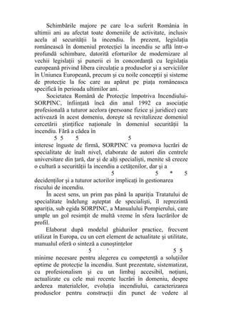 Schimbările majore pe care le-a suferit România în
ultimii ani au afectat toate domeniile de activitate, inclusiv
acela al securităţii la incendiu. În prezent, legislaţia
românească în domeniul protecţiei la incendiu se află într-o
profundă schimbare, datorită eforturilor de modernizare al
vechii legislaţii şi punerii ei în concordanţă cu legislaţia
europeană privind libera circulaţie a produselor şi a serviciilor
în Uniunea Europeană, precum şi cu noile concepţii şi sisteme
de protecţie la foc care au apărut pe piaţa româneasca
specifică în perioada ultimilor ani.
Societatea Română de Protecţie împotriva Incendiului-
SORPINC, înfiinţată încă din anul 1992 ca asociaţie
profesională a tuturor acelora (persoane fizice şi juridice) care
activează în acest domeniu, doreşte să revitalizeze domeniul
cercetării ştinţifice naţionale în domeniul securităţii la
incendiu. Fără a cădea în
5 5 5 5
interese înguste de firmă, SORPINC va promova lucrări de
specialitate de înalt nivel, elaborate de autori din centrele
universitare din ţară, dar şi de alţi specialişti, menite să creeze
o cultură a securităţii la incendiu a cetăţenilor, dar şi a
5 5 * 5
decidenţilor şi a tuturor actorilor implicaţi în gestionarea
riscului de incendiu.
În acest sens, un prim pas până la apariţia Tratatului de
specialitate îndelung aşteptat de specialişti, îl reprezintă
apariţia, sub egida SORPINC, a Manualului Pompierului, care
umple un gol resimţit de multă vreme în sfera lucrărilor de
profil.
Elaborat după modelul ghidurilor practice, frecvent
utilizat în Europa, cu un cert element de actualitate şi utilitate,
manualul oferă o sinteză a cunoştinţelor
5 ' 5 5
minime necesare pentru alegerea cu competenţă a soluţiilor
optime de protecţie la incendiu. Sunt prezentate, sistematizat,
cu profesionalism şi cu un limbaj accesibil, noţiuni,
actualizate cu cele mai recente lucrări în domeniu, despre
arderea materialelor, evoluţia incendiului, caracterizarea
produselor pentru construcţii din punct de vedere al
 