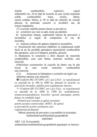 lichide combustibile, explozivi, vapori
inflamabili etc, 10 m faţă de locurile în care există materiale
solide combustibile: lemn, textile, hârtie,
carton asfaltat, bitum, şi 50 m faţă de culturile de cereale
păioase în perioada coacerii şi recoltării sau de
zonele împădurite.
(7) Locurile stabilite pentru fumat se prevăd cu:
a) scrumiere sau vase cu apă, nisip sau pământ;
b) instrucţiuni afişate, cuprinzând măsuri de prevenire a
incendiilor şi reguli de comportare în caz de
incendiu;
c) mijloace tehnice de apărare împotriva incendiilor.
(8) Scrumierele din interiorul clădirilor se amplasează astfel
încât să nu fie posibilă aprinderea materialelor combustibile
din apropiere, cum ar fi draperii, perdele, jaluzele.
(9) Depunerea în scrumiere a altor deşeuri de materiale
combustibile, cum sunt hârtia, cartonul, textilele, este
interzisă.
(10)Golirea scrumierelor în coşurile de hârtie sau în alte
locuri în care există materiale combustibile
este interzisă.
(11) Aruncarea la întâmplare a resturilor de ţigări sau
chibrituri aprinse este interzisă.
❖ Conform HG 537/2007, art.1 pct.2.lit.k - se sancţionează
cu amendă de la 500 la 1000 lei, fumatul în locurile cu
pericolele incendiu, stabilite prin regulamente interne;
*> Conform HG 537/2007, art.1 pct.3.lit.j - se sancţionează
cu amendă de la 1000 la 2500 lei, nedelimitarea,
nemarcareaşinedotarea locurilor special amenajate pentru
fumat, în condiţiile legii;
Primarii pot constata şi aplica sancţiuni
pentru aceasta contravenţie. NOTA : Se aplică
şi prevederile actelor normative care
reglementează fumatul.
Măsuri generale de prevenire a incendiilor în locuinţele
unifamiliale/multifamiliale/gospodăriile
populaţiei
ART. 116. În locuinţele
unifamiliale/multifamiliale/gospodăriile populaţiei se interzic:
 