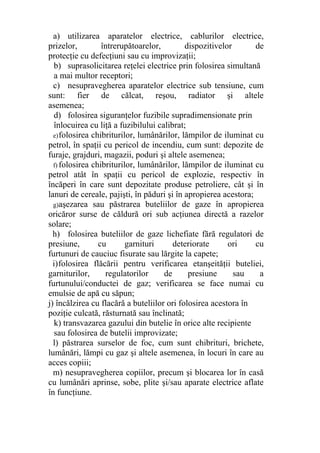 a) utilizarea aparatelor electrice, cablurilor electrice,
prizelor, întrerupătoarelor, dispozitivelor de
protecţie cu defecţiuni sau cu improvizaţii;
b) suprasolicitarea reţelei electrice prin folosirea simultană
a mai multor receptori;
c) nesupravegherea aparatelor electrice sub tensiune, cum
sunt: fier de călcat, reşou, radiator şi altele
asemenea;
d) folosirea siguranţelor fuzibile supradimensionate prin
înlocuirea cu liţă a fuzibilului calibrat;
e)folosirea chibriturilor, lumânărilor, lămpilor de iluminat cu
petrol, în spaţii cu pericol de incendiu, cum sunt: depozite de
furaje, grajduri, magazii, poduri şi altele asemenea;
f) folosirea chibriturilor, lumânărilor, lămpilor de iluminat cu
petrol atât în spaţii cu pericol de explozie, respectiv în
încăperi în care sunt depozitate produse petroliere, cât şi în
lanuri de cereale, pajişti, în păduri şi în apropierea acestora;
g)aşezarea sau păstrarea buteliilor de gaze în apropierea
oricăror surse de căldură ori sub acţiunea directă a razelor
solare;
h) folosirea buteliilor de gaze lichefiate fără regulatori de
presiune, cu garnituri deteriorate ori cu
furtunuri de cauciuc fisurate sau lărgite la capete;
i)folosirea flăcării pentru verificarea etanşeităţii buteliei,
garniturilor, regulatorilor de presiune sau a
furtunului/conductei de gaz; verificarea se face numai cu
emulsie de apă cu săpun;
j) încălzirea cu flacără a buteliilor ori folosirea acestora în
poziţie culcată, răsturnată sau înclinată;
k) transvazarea gazului din butelie în orice alte recipiente
sau folosirea de butelii improvizate;
l) păstrarea surselor de foc, cum sunt chibrituri, brichete,
lumânări, lămpi cu gaz şi altele asemenea, în locuri în care au
acces copiii;
m) nesupravegherea copiilor, precum şi blocarea lor în casă
cu lumânări aprinse, sobe, plite şi/sau aparate electrice aflate
în funcţiune.
 