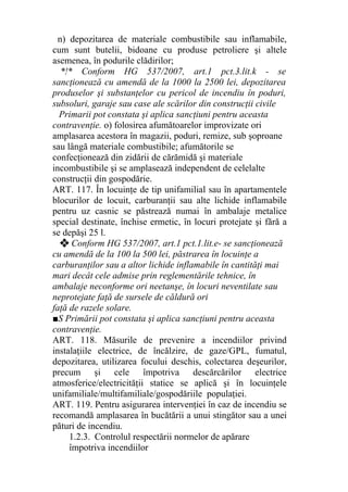n) depozitarea de materiale combustibile sau inflamabile,
cum sunt butelii, bidoane cu produse petroliere şi altele
asemenea, în podurile clădirilor;
*!* Conform HG 537/2007, art.1 pct.3.lit.k - se
sancţionează cu amendă de la 1000 la 2500 lei, depozitarea
produselor şi substanţelor cu pericol de incendiu în poduri,
subsoluri, garaje sau case ale scărilor din construcţii civile
Primarii pot constata şi aplica sancţiuni pentru aceasta
contravenţie. o) folosirea afumătoarelor improvizate ori
amplasarea acestora în magazii, poduri, remize, sub şoproane
sau lângă materiale combustibile; afumătorile se
confecţionează din zidării de cărămidă şi materiale
incombustibile şi se amplasează independent de celelalte
construcţii din gospodărie.
ART. 117. În locuinţe de tip unifamilial sau în apartamentele
blocurilor de locuit, carburanţii sau alte lichide inflamabile
pentru uz casnic se păstrează numai în ambalaje metalice
special destinate, închise ermetic, în locuri protejate şi fără a
se depăşi 25 l.
❖ Conform HG 537/2007, art.1 pct.1.lit.e- se sancţionează
cu amendă de la 100 la 500 lei, păstrarea în locuinţe a
carburanţilor sau a altor lichide inflamabile în cantităţi mai
mari decât cele admise prin reglementările tehnice, în
ambalaje neconforme ori neetanşe, în locuri neventilate sau
neprotejate faţă de sursele de căldură ori
faţă de razele solare.
■S Primării pot constata şi aplica sancţiuni pentru aceasta
contravenţie.
ART. 118. Măsurile de prevenire a incendiilor privind
instalaţiile electrice, de încălzire, de gaze/GPL, fumatul,
depozitarea, utilizarea focului deschis, colectarea deşeurilor,
precum şi cele împotriva descărcărilor electrice
atmosferice/electricităţii statice se aplică şi în locuinţele
unifamiliale/multifamiliale/gospodăriile populaţiei.
ART. 119. Pentru asigurarea intervenţiei în caz de incendiu se
recomandă amplasarea în bucătării a unui stingător sau a unei
pături de incendiu.
1.2.3. Controlul respectării normelor de apărare
împotriva incendiilor
 
