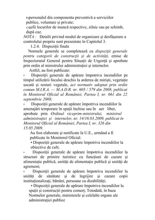 b)personalul din componenta preventivă a serviciilor
publice, voluntare şi private;
c)şefii locurilor de muncă respective, zilnic sau pe schimb,
după caz.
NOTA : Detalii privind modul de organizare şi desfăşurare a
controlului propriu sunt prezentate în Capitolul 3.
1.2.4. Dispoziţii finale
Normele generale se completează cu dispoziţii generale
pentru categorii de construcţii şi de activităţi, emise de
Inspectoratul General pentru Situaţii de Urgenţă şi aprobate
prin ordin al ministrului administraţiei şi internelor.
Astfel, au fost publicate:
• Dispoziţii generale de apărare împotriva incendiilor pe
timpul utilizării focului deschis la arderea de mirişti, vegetaţie
uscată şi resturi vegetale, act normativ adoptat prin ordin
comun M.I.R.A. — M.A.D.R. nr. 605 / 579 din 2008, publicat
în Monitorul Oficial al României, Partea I, nr. 661 din 22
septembrie 2008;
• Dispoziţii generale de apărare împotriva incendiilor la
amenajări temporare în spaţii închise sau în aer liber,
aprobate prin Ordinul viceprim-ministrului, ministrul
administraţiei şi internelor, nr. 14/16.03.2009, publicat în
Monitorul Oficial al României, Partea I, nr. 326 din
15.05.2009.
Au fost elaborate şi notificate la U.E., urmând a fi
publicate în Monitorul Oficial:
• Dispoziţii generale de apărare împotriva incendiilor la
obiective de cult;
• Dispoziţii generale de apărare împotriva incendiilor la
structuri de primire turistice cu funcţiuni de cazare şi
alimentaţie publică, unităţi de alimentaţie publică şi unităţi de
agrement;
• Dispoziţii generale de apărare împotriva incendiilor la
unităţi de sănătate şi de îngrijire şi cazare copii
instituţionalizaţi, bătrâni, persoane cu dizabilităţi;
• Dispoziţii generale de apărare împotriva incendiilor la
spaţii şi construcţii pentru comerţ; Totodată, în baza
Normelor generale, ministerele şi celelalte organe ale
administraţiei publice
 