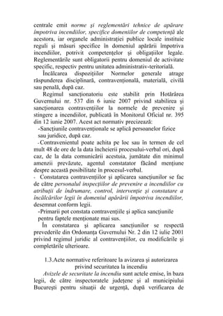 centrale emit norme şi reglementări tehnice de apărare
împotriva incendiilor, specifice domeniilor de competenţă ale
acestora, iar organele administraţiei publice locale instituie
reguli şi măsuri specifice în domeniul apărării împotriva
incendiilor, potrivit competenţelor şi obligaţiilor legale.
Reglementările sunt obligatorii pentru domeniul de activitate
specific, respectiv pentru unitatea administrativ-teritorială.
Încălcarea dispoziţiilor Normelor generale atrage
răspunderea disciplinară, contravenţională, materială, civilă
sau penală, după caz.
Regimul sancţionatoriu este stabilit prin Hotărârea
Guvernului nr. 537 din 6 iunie 2007 privind stabilirea şi
sancţionarea contravenţiilor la normele de prevenire şi
stingere a incendiilor, publicată în Monitorul Oficial nr. 395
din 12 iunie 2007. Acest act normativ precizează:
-Sancţiunile contravenţionale se aplică persoanelor fizice
sau juridice, după caz.
- Contravenientul poate achita pe loc sau în termen de cel
mult 48 de ore de la data încheierii procesului-verbal ori, după
caz, de la data comunicării acestuia, jumătate din minimul
amenzii prevăzute, agentul constatator făcând menţiune
despre această posibilitate în procesul-verbal.
- Constatarea contravenţiilor şi aplicarea sancţiunilor se fac
de către personalul inspecţiilor de prevenire a incendiilor cu
atribuţii de îndrumare, control, intervenţie şi constatare a
încălcărilor legii în domeniul apărării împotriva incendiilor,
desemnat conform legii.
-Primarii pot constata contravenţiile şi aplica sancţiunile
pentru faptele menţionate mai sus.
În constatarea şi aplicarea sancţiunilor se respectă
prevederile din Ordonanţa Guvernului Nr. 2 din 12 iulie 2001
privind regimul juridic al contravenţiilor, cu modificările şi
completările ulterioare.
1.3.Acte normative referitoare la avizarea şi autorizarea
privind securitatea la incendiu
Avizele de securitate la incendiu sunt actele emise, în baza
legii, de către inspectoratele judeţene şi al municipiului
Bucureşti pentru situaţii de urgenţă, după verificarea de
 
